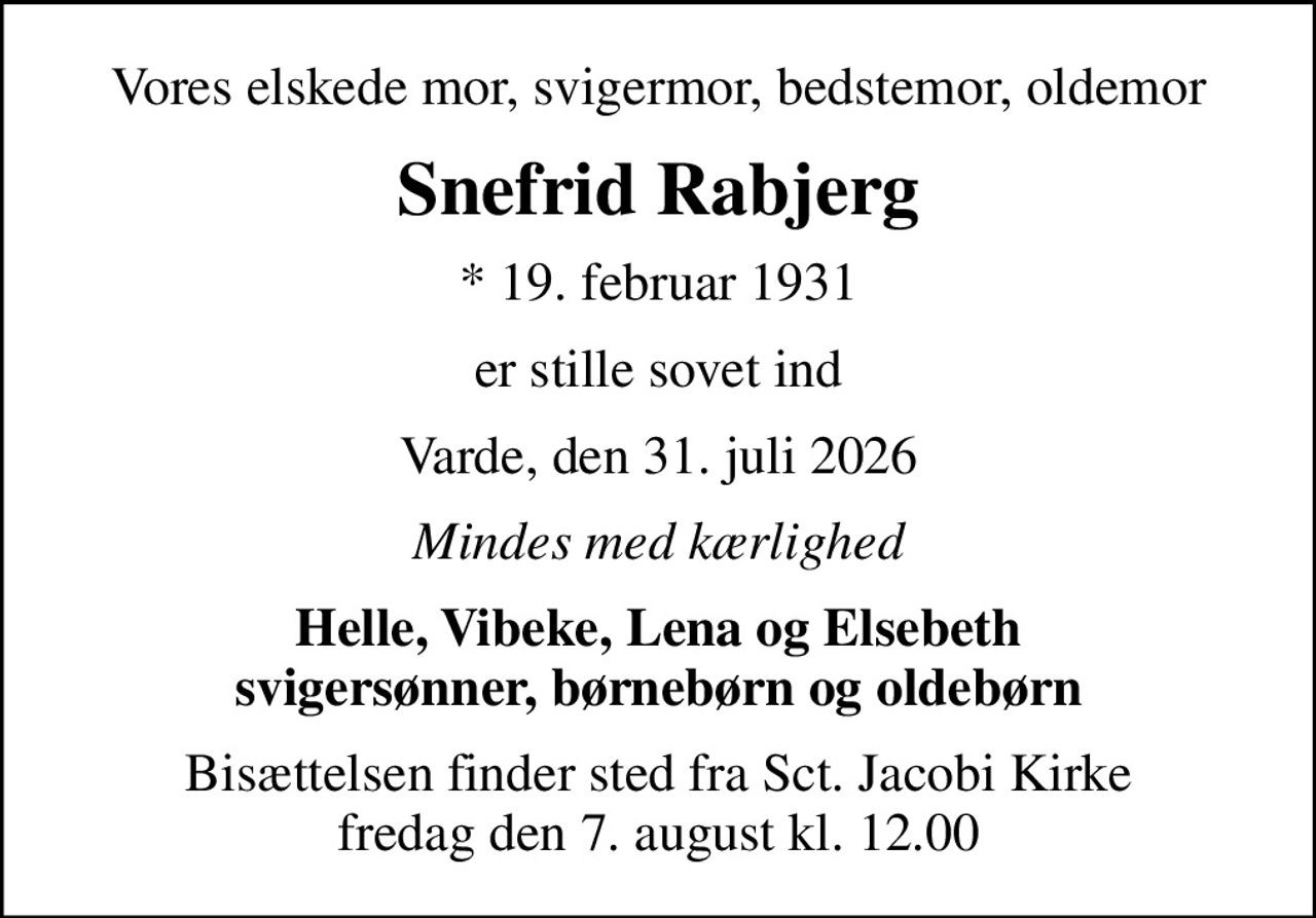 Vores elskede mor, svigermor, bedstemor, oldemor
Snefrid Rabjerg
* 19. februar 1931
er stille sovet ind
Varde, den 31. juli 2026
Mindes med kærlighed
Helle, Vibeke, Lena og Elsebeth svigersønner, børnebørn og oldebørn
Bisættelsen finder sted fra Sct. Jacobi Kirke  fredag den 7. august kl. 12.00