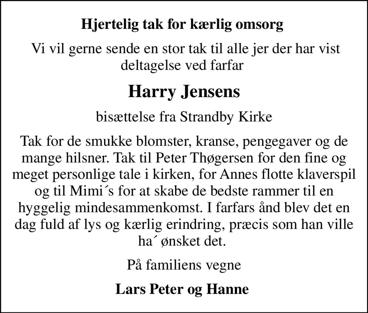 Hjertelig tak for kærlig omsorg 
 Vi vil gerne sende en stor tak til alle jer der har vist deltagelse ved farfar 
Harry Jensens
bisættelse fra Strandby Kirke
Tak for de smukke blomster, kranse, pengegaver og de mange hilsner. Tak til Peter Thøgersen for den fine og meget personlige tale i kirken, for Annes flotte klaverspil og til Mimi´s for at skabe de bedste rammer til en hyggelig mindesammenkomst. I farfars ånd blev det en dag fuld af lys og kærlig erindring, præcis som han ville ha´ ønsket det. 
På familiens vegne
Lars Peter og Hanne