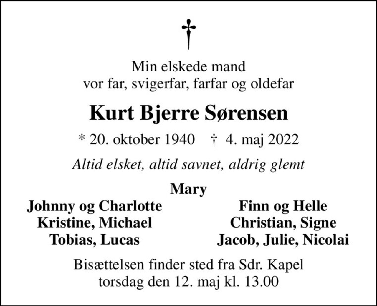 Min elskede mand vor far, svigerfar, farfar og oldefar
Kurt Bjerre Sørensen
* 20. oktober 1940    ✝ 4. maj 2022
Altid elsket, altid savnet, aldrig glemt
Mary
Johnny og Charlotte
Finn og Helle
Kristine, Michael
Christian, Signe
Tobias, Lucas
Jacob, Julie, Nicolai
Bisættelsen finder sted fra Sdr. Kapel  torsdag den 12. maj kl. 13.00