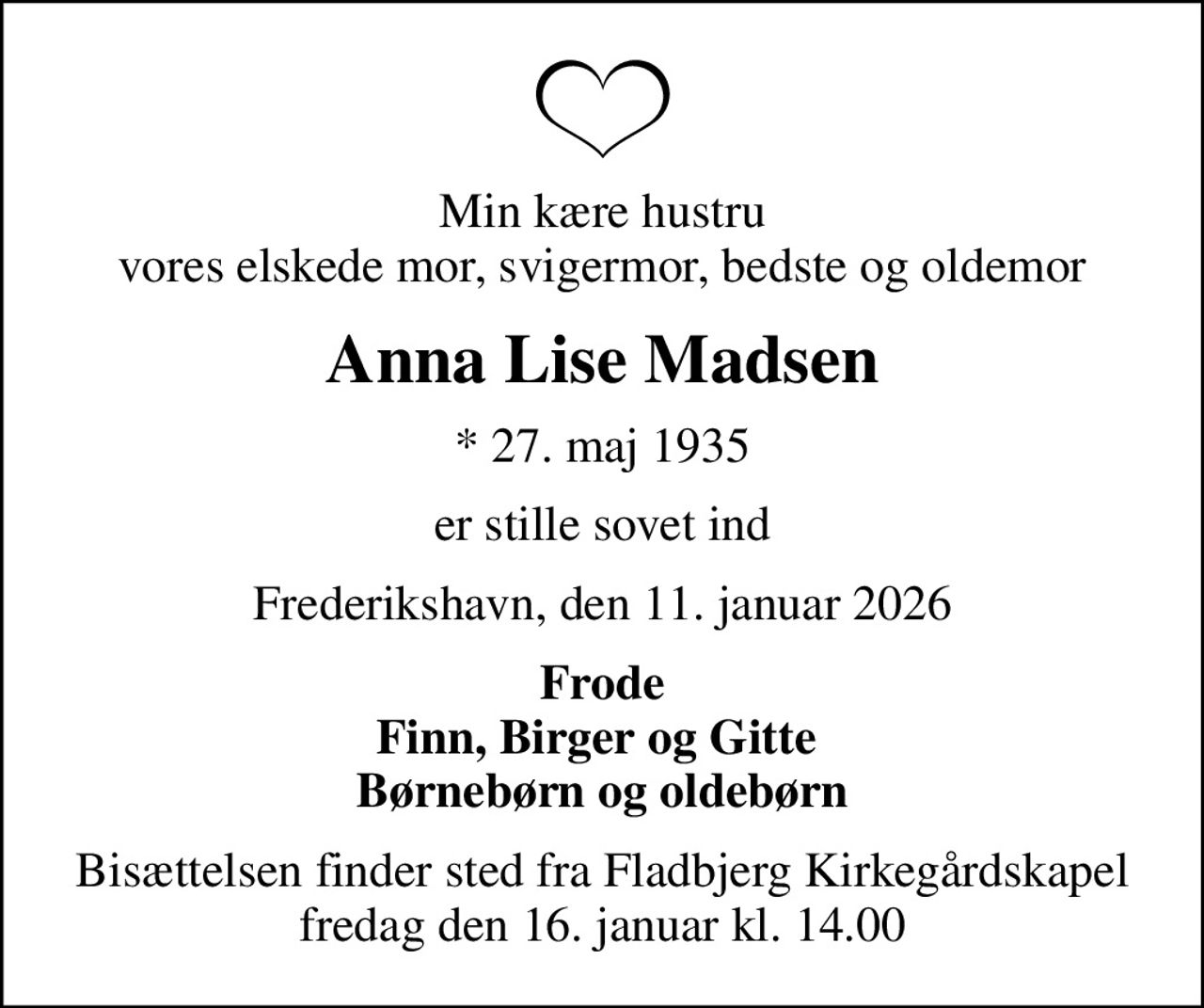 Min kære hustru vores elskede mor, svigermor, bedste og oldemor
Anna Lise Madsen
* 27. maj 1935
er stille sovet ind
Frederikshavn, den 11. januar 2026
Frode Finn, Birger og Gitte  Børnebørn og oldebørn
Bisættelsen finder sted fra Fladbjerg Kirkegårdskapel  fredag den 16. januar kl. 14.00