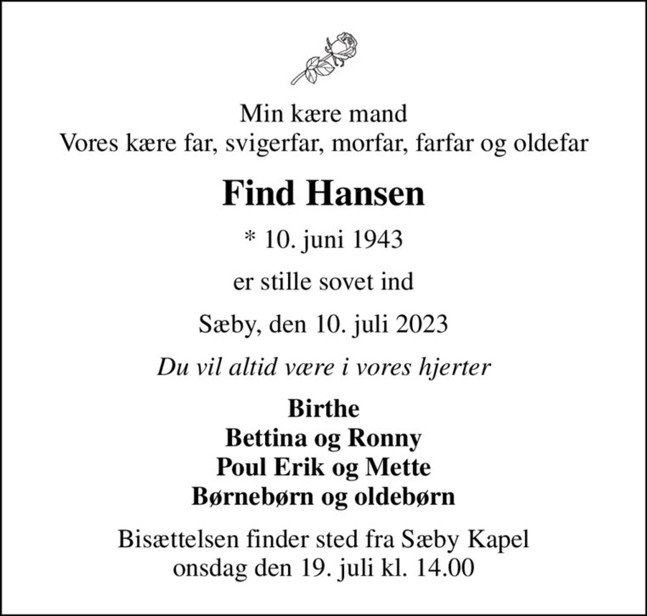 Min kære mand Vores kære far, svigerfar, morfar, farfar og oldefar
Find Hansen
* 10. juni 1943
er stille sovet ind
Sæby, den 10. juli 2023
Du vil altid være i vores hjerter
Birthe Bettina og Ronny Poul Erik og Mette Børnebørn og oldebørn
Bisættelsen finder sted fra Sæby Kapel  onsdag den 19. juli kl. 14.00