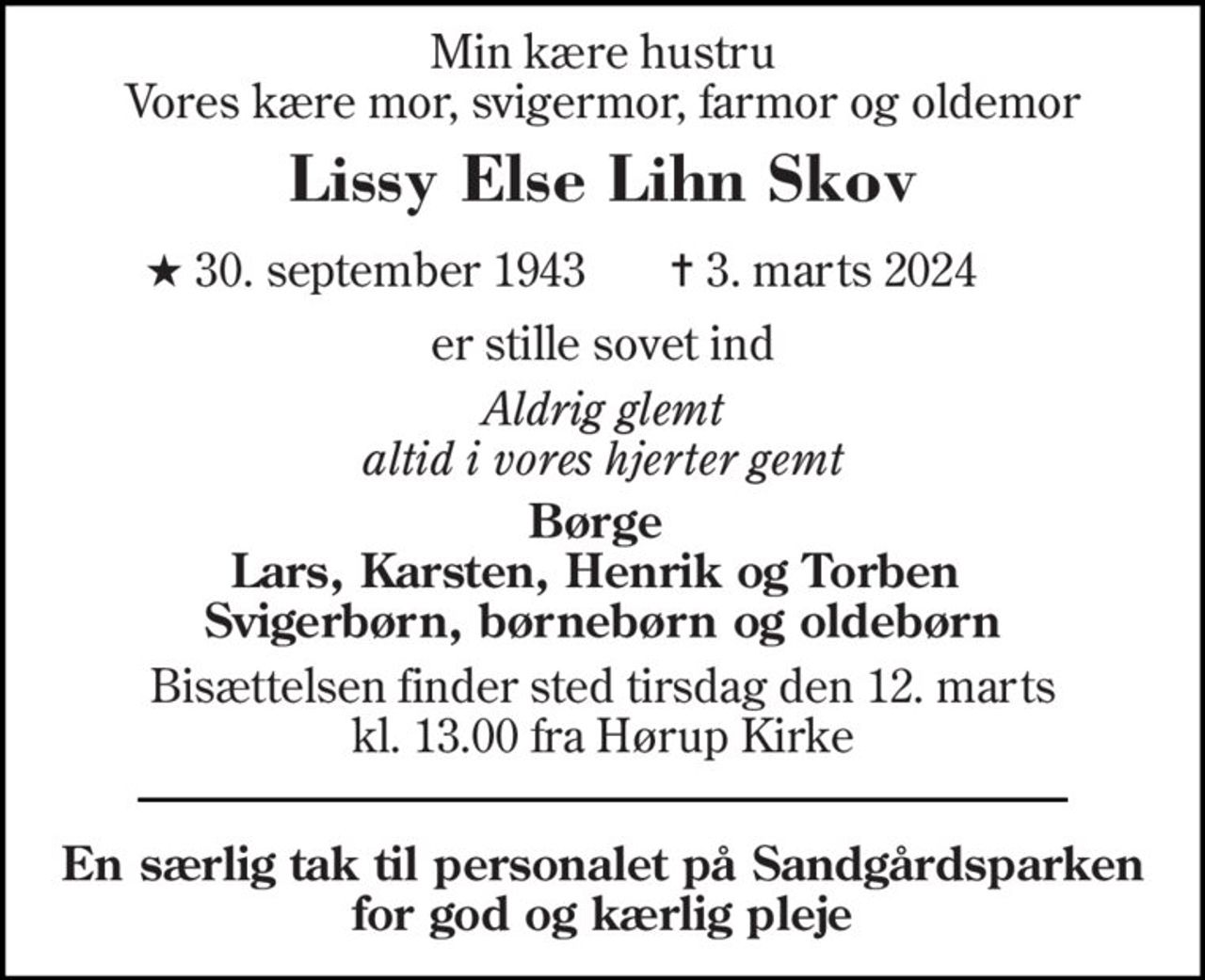 Min kære hustru Vores kære mor, svigermor, farmor og oldemor 
Lissy Else Lihn Skov 
★ 30. september 1943    ✝ 3. marts 2024 
er stille sovet ind 
Aldrig glemt altid i vores hjerter gemt 
Børge  Lars, Karsten, Henrik og Torben  Svigerbørn, børnebørn og oldebørn 
Bisættelsen finder sted tirsdag den 12. marts kl. 13.00 fra Hørup Kirke 
En særlig tak til personalet på Sandgårdsparken for og god og kærlig pleje