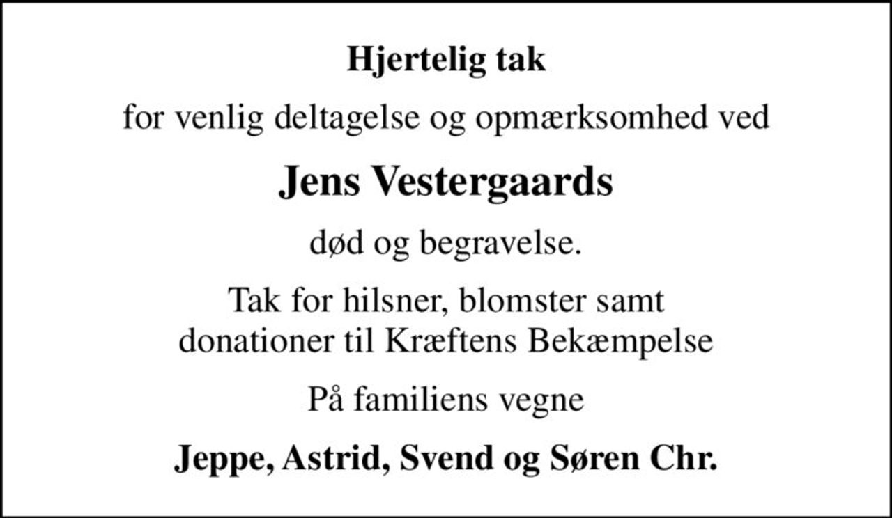 Hjertelig tak
for venlig deltagelse og opmærksomhed ved
Jens Vestergaards
død og begravelse.
Tak for hilsner, blomster samt donationer til Kræftens Bekæmpelse
På familiens vegne
Jeppe, Astrid, Svend og Søren Chr.