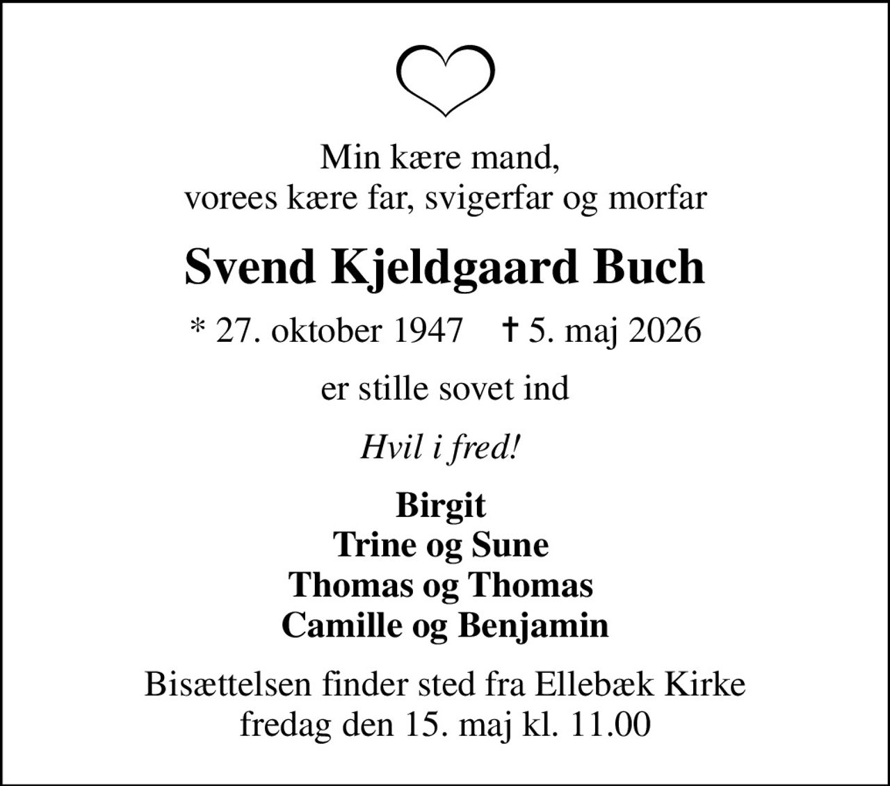 Min kære mand,  vorees kære far, svigerfar og morfar
Svend Kjeldgaard Buch
* 27. oktober 1947    ✝ 5. maj 2026
er stille sovet ind
Hvil i fred! 
Birgit  Trine og Sune  Thomas og Thomas  Camille og Benjamin
Bisættelsen finder sted fra Ellebæk Kirke  fredag den 15. maj kl. 11.00