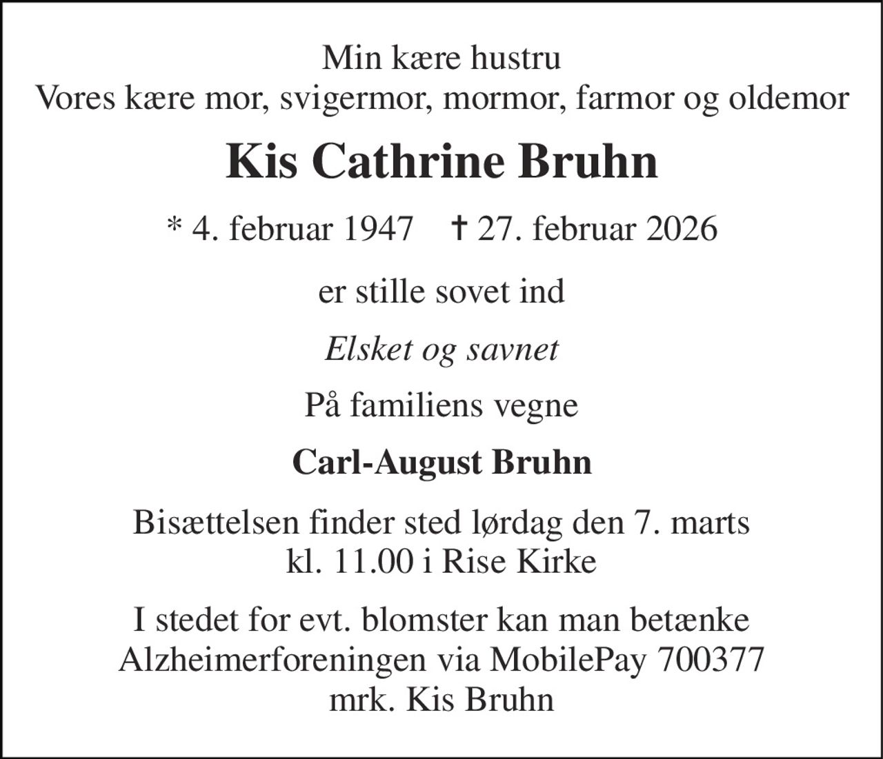 Min kære hustru Vores kære mor, svigermor, mormor, farmor og oldemor 
Kis Cathrine Bruhn 
* 4. februar 1947    ✝ 27. februar 2026 
er stille sovet ind 
Elsket og savnet 
På familiens vegne 
Carl-August Bruhn 
Bisættelsen finder sted lørdag den 7. marts kl. 11.00 i Rise Kirke 
I stedet for evt. blomster kan man betænke Alzheimerforeningen via MobilePay 700377 mrk. Kis Bruhn