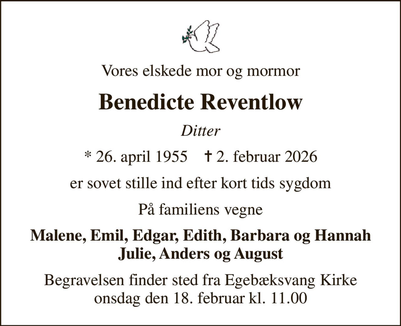 Vores elskede mor og mormor
Benedicte Reventlow
Ditter
* 26. april 1955    ✝ 2. februar 2026
er sovet stille ind efter kort tids sygdom
På familiens vegne
Malene, Emil, Edgar, Edith, Barbara og Hannah Julie, Anders og August
Begravelsen finder sted fra Egebæksvang Kirke  onsdag den 18. februar kl. 11.00