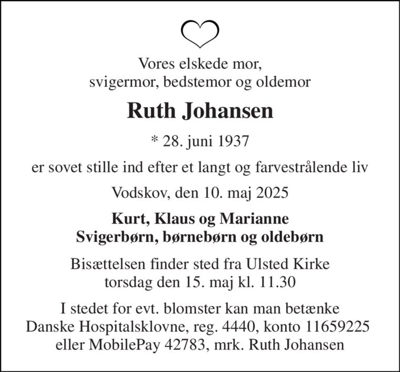 Vores elskede mor, svigermor, bedstemor og oldemor 
Ruth Johansen 
* 28. juni 1937 
er sovet stille ind efter et langt og farvestrålende liv 
Vodskov, den 10. maj 2025 
Kurt, Klaus og Marianne Svigerbørn, børnebørn og oldebørn 
Bisættelsen finder sted fra Ulsted Kirke torsdag den 15. maj kl. 11.30 
I stedet for evt. blomster kan man betænke Danske Hospitalsklovne, reg. 4440, konto 11659225  eller MobilePay 42783, mrk. Ruth Johansen
