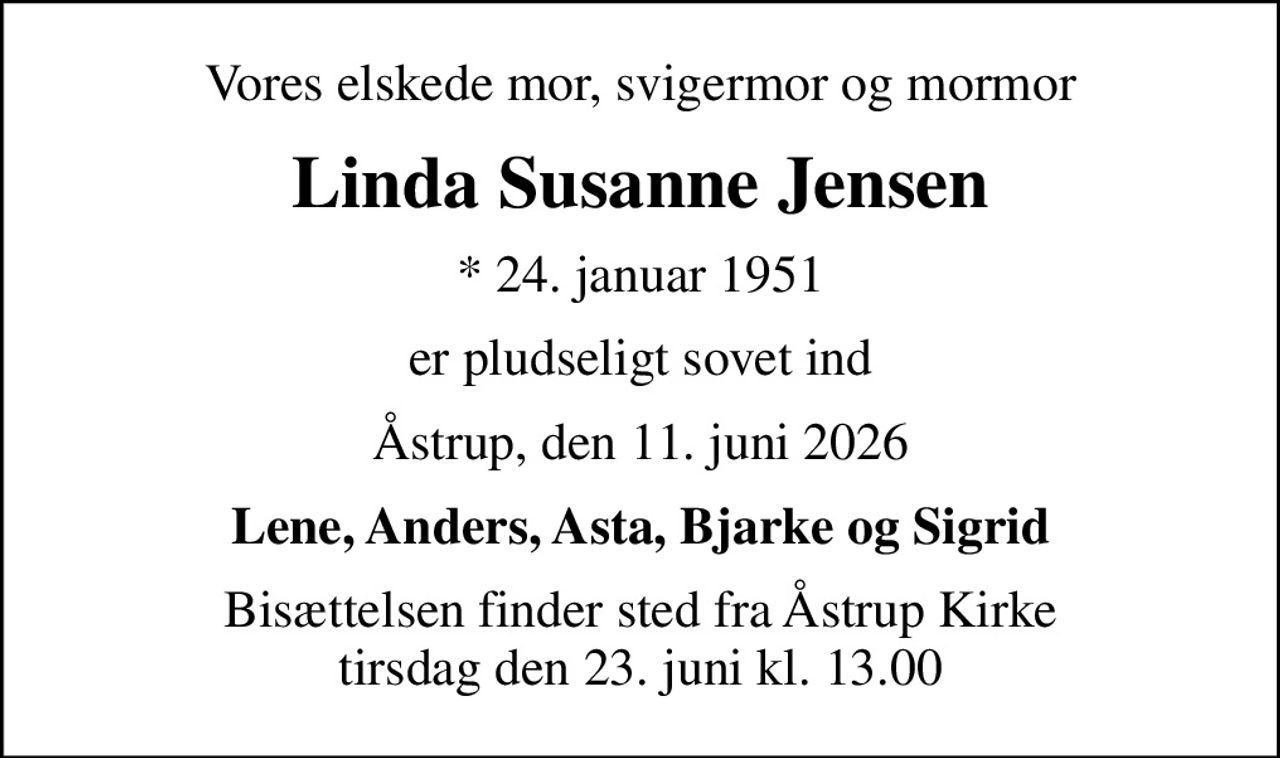 Vores elskede mor, svigermor og mormor
Linda Susanne Jensen
* 24. januar 1951
er pludseligt sovet ind
Åstrup, den 11. juni 2026
Lene, Anders, Asta, Bjarke og Sigrid
Bisættelsen finder sted fra Åstrup Kirke  tirsdag den 23. juni kl. 13.00
