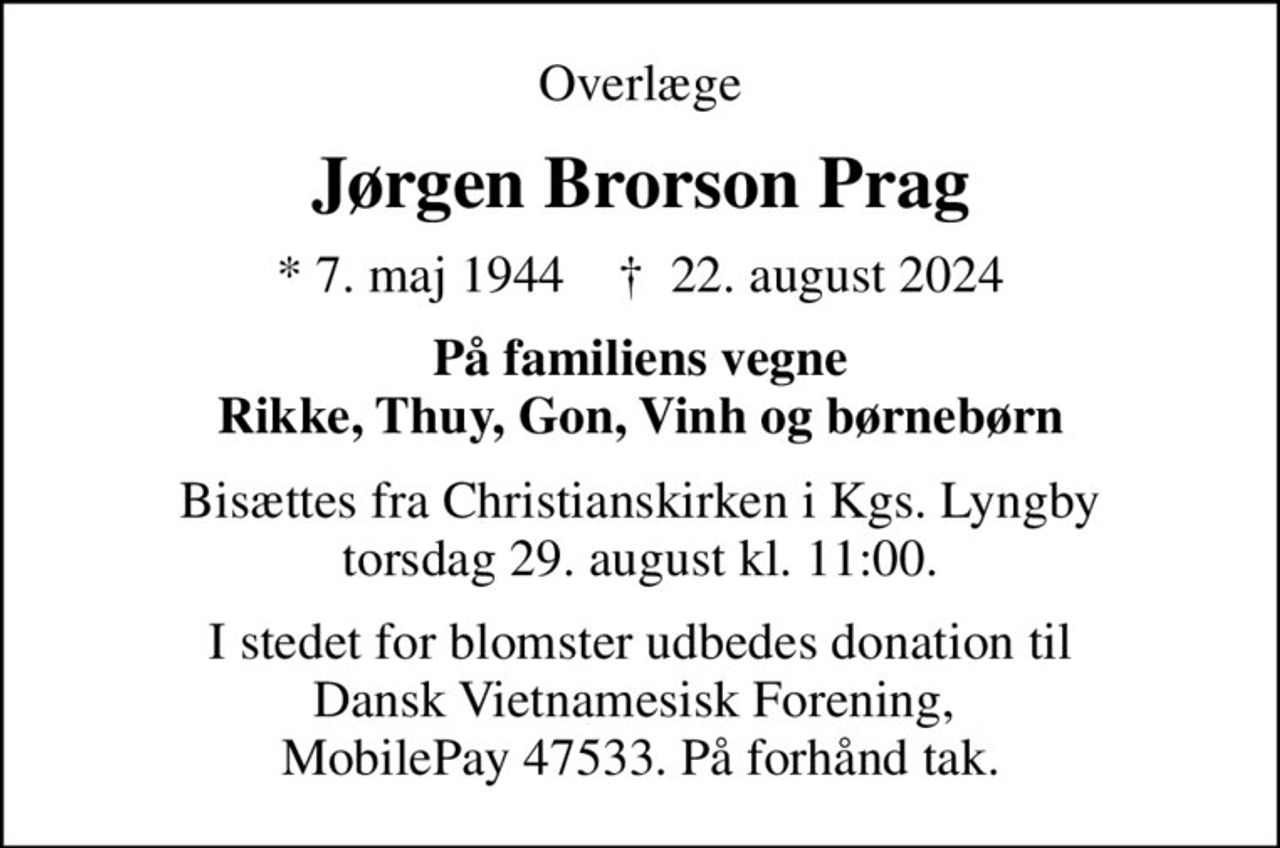 Overlæge
Jørgen Brorson Prag
* 7. maj 1944    ✝ 22. august 2024
På familiens vegne Rikke, Thuy, Gon, Vinh og børnebørn
Bisættes fra Christianskirken i Kgs. Lyngby torsdag 29. august kl. 11:00.
I stedet for blomster udbedes donation til Dansk Vietnamesisk Forening,  MobilePay 47533. På forhånd tak.