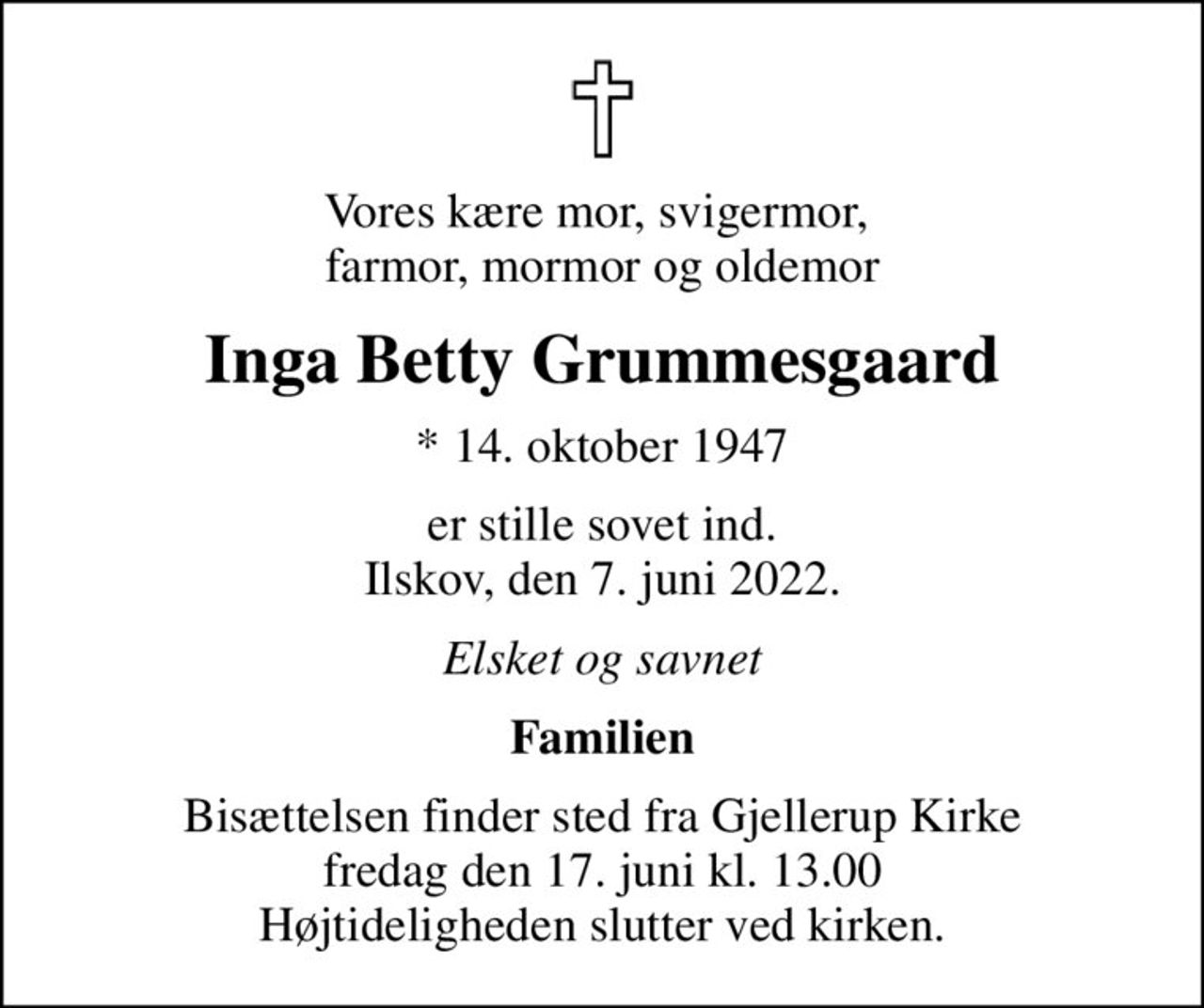 Vores kære mor, svigermor,  farmor, mormor og oldemor
Inga Betty Grummesgaard
* 14. oktober 1947
er stille sovet ind. Ilskov, den 7. juni 2022.
Elsket og savnet
Familien
Bisættelsen finder sted fra Gjellerup Kirke  fredag den 17. juni kl. 13.00  Højtideligheden slutter ved kirken.