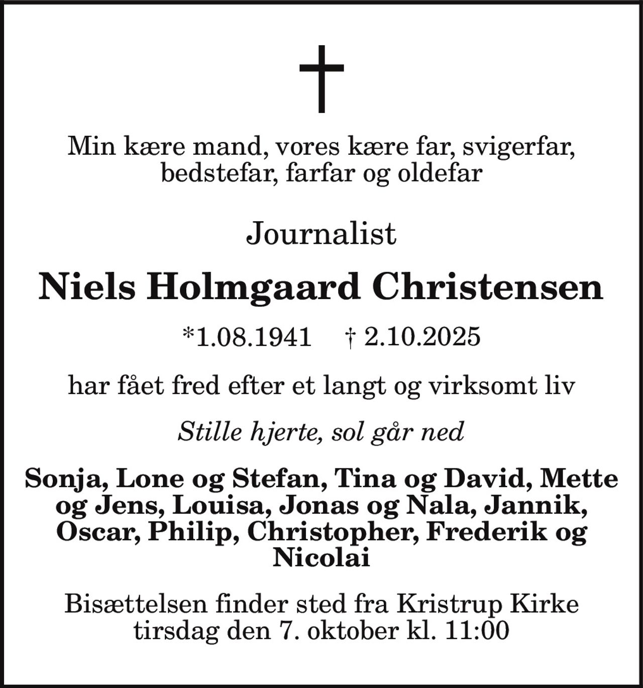 Min kære mand, vores kære far, svigerfar,
bedstefar, farfar og oldefar
Journalist
Niels Holmgaard Christensen
*1.08.1941 † 2.10.2025
har fået fred efter et langt og virksomt liv
Stille hjerte, sol går ned
Sonja, Lone og Stefan, Tina og David, Mette
og Jens, Louisa, Jonas og Nala, Jannik,
Oscar, Philip, Christopher, Frederik og
Nicolai
Bisættelsen finder sted fra Kristrup Kirke
tirsdag den 7. oktober kl. 11:00