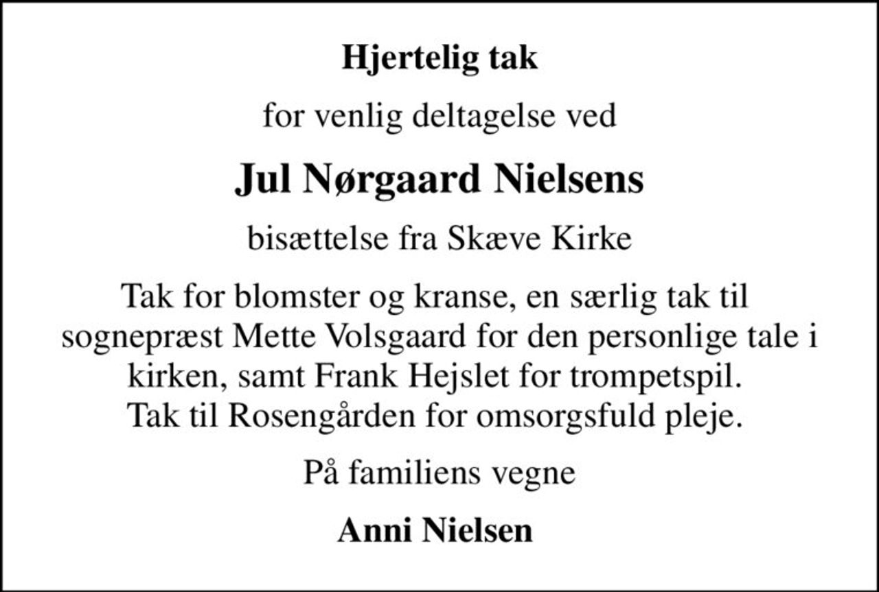 Hjertelig tak
for venlig deltagelse ved
Jul Nørgaard Nielsens
bisættelse fra Skæve Kirke
Tak for blomster og kranse, en særlig tak til  sognepræst Mette Volsgaard for den personlige tale i kirken, samt Frank Hejslet for trompetspil.  Tak til Rosengården for omsorgsfuld pleje. 
På familiens vegne
Anni Nielsen