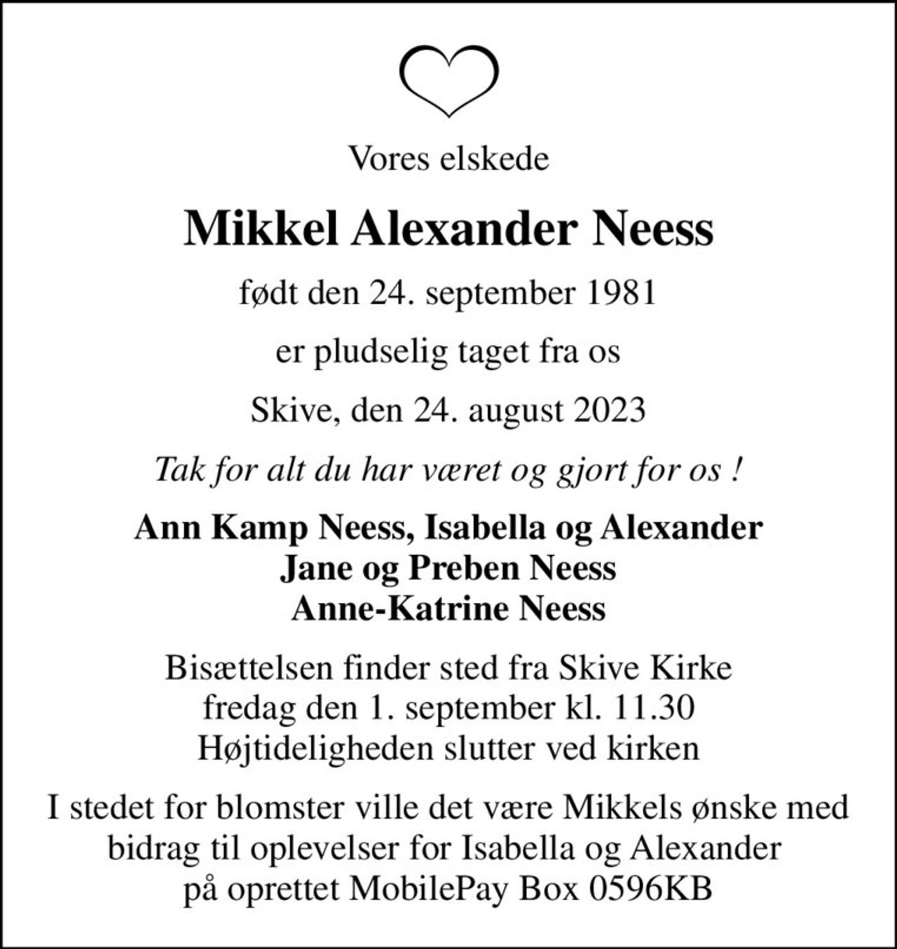 Vores elskede
Mikkel Alexander Neess
født den 24. september 1981
er pludselig taget fra os
Skive, den 24. august 2023
Tak for alt du har været og gjort for os !
Ann Kamp Neess, Isabella og Alexander Jane og Preben Neess Anne-Katrine Neess
Bisættelsen finder sted fra Skive Kirke  fredag den 1. september kl. 11.30  Højtideligheden slutter ved kirken
I stedet for blomster ville det være Mikkels ønske med bidrag til oplevelser for Isabella og Alexander  på oprettet MobilePay Box 0596KB