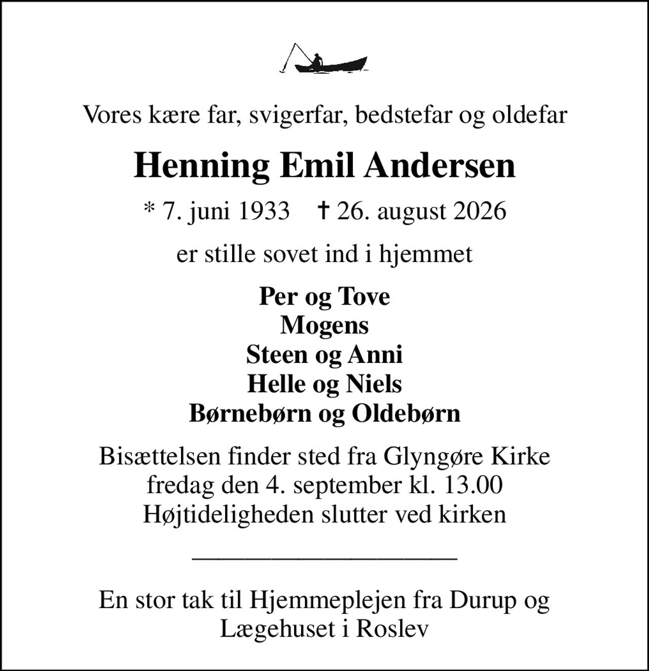 Vores kære far, svigerfar, bedstefar og oldefar
Henning Emil Andersen
* 7. juni 1933    ✝ 26. august 2026
er stille sovet ind i hjemmet
Per og Tove Mogens Steen og Anni Helle og Niels Børnebørn og Oldebørn
Bisættelsen finder sted fra Glyngøre Kirke  fredag den 4. september kl. 13.00  Højtideligheden slutter ved kirken
En stor tak til Hjemmeplejen fra Durup og Lægehuset i Roslev