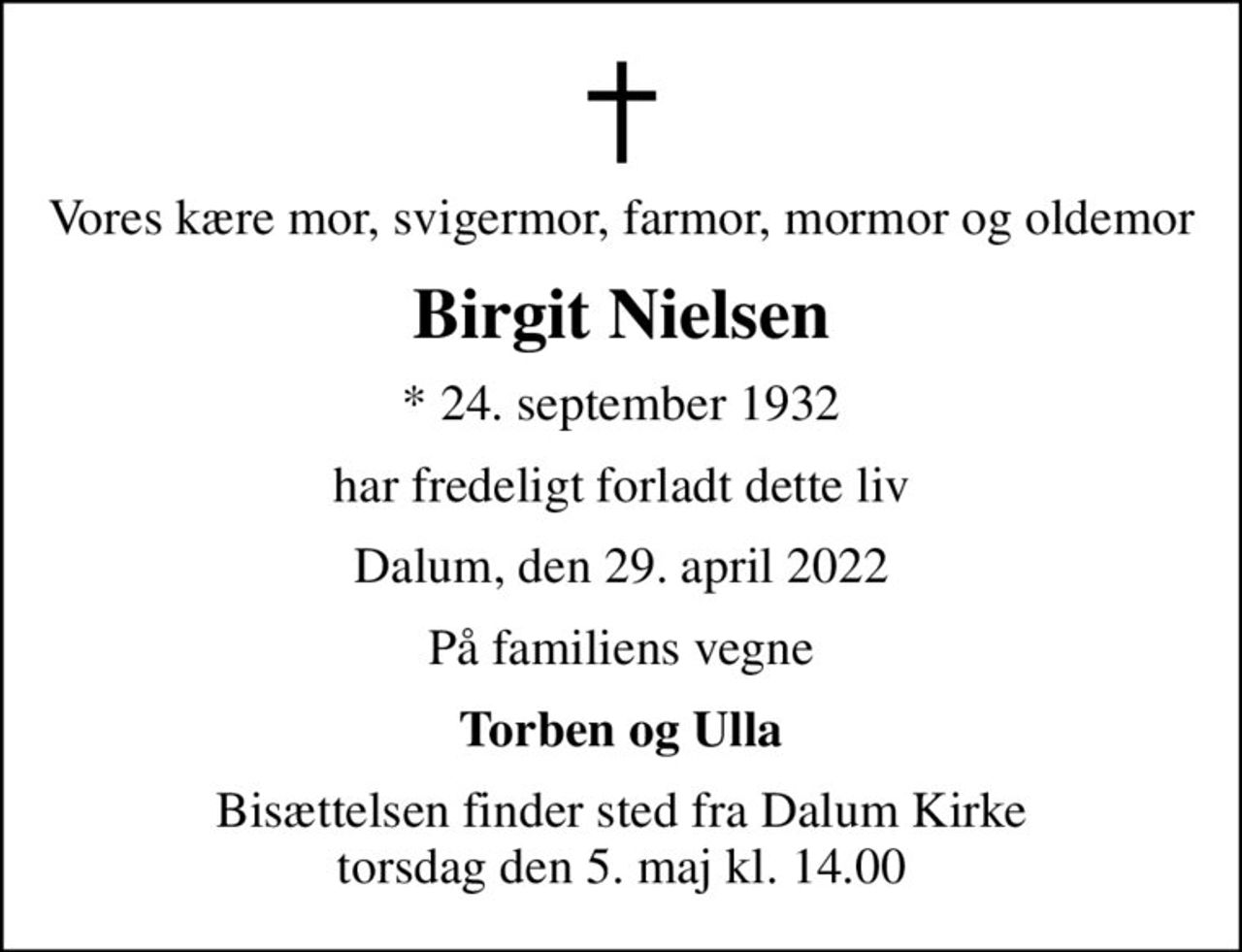 Vores kære mor, svigermor, farmor, mormor og oldemor
Birgit Nielsen
* 24. september 1932
har fredeligt forladt dette liv
Dalum, den 29. april 2022
På familiens vegne
Torben og Ulla
Bisættelsen finder sted fra Dalum Kirke  torsdag den 5. maj kl. 14.00