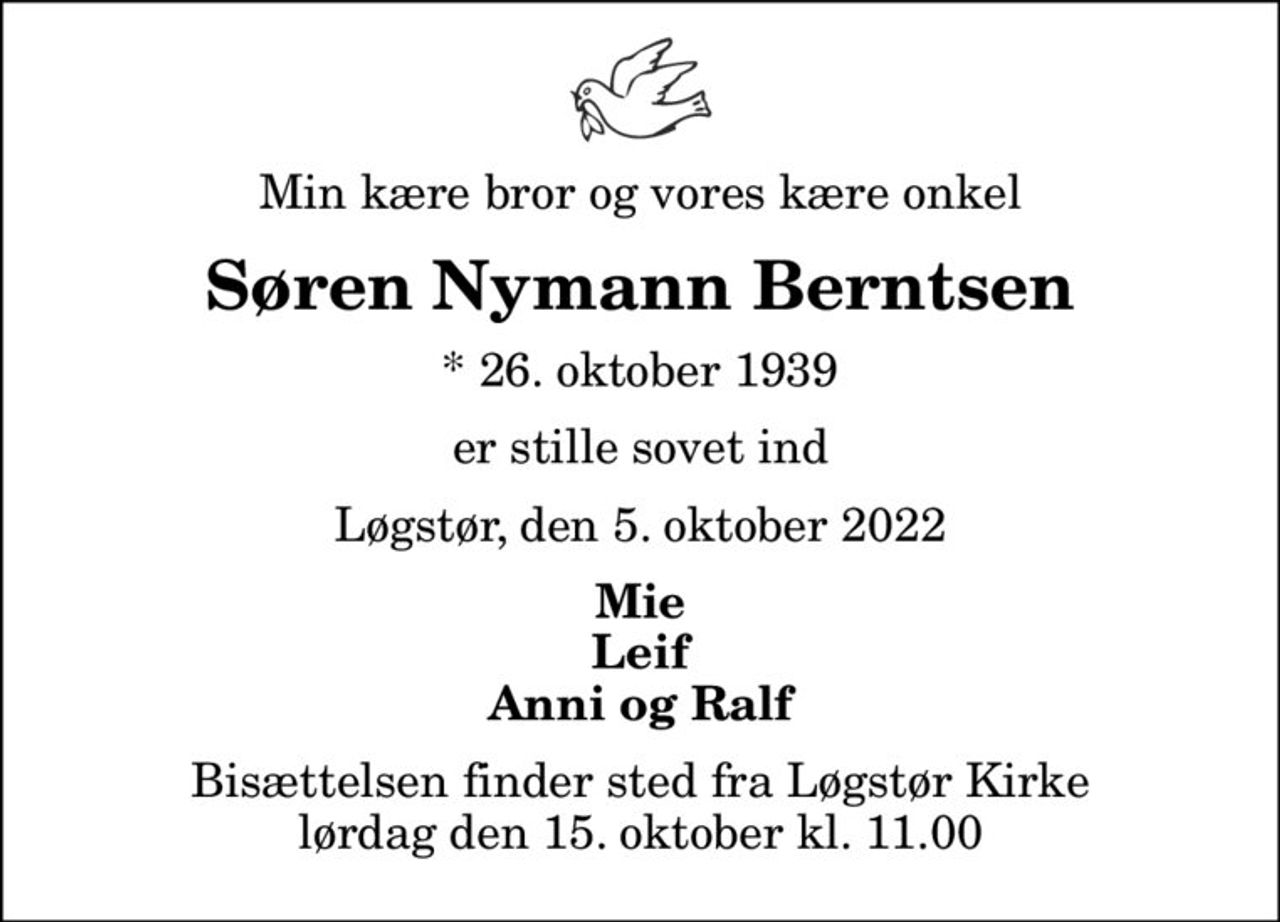 Min kære bror og vores kære onkel
Søren Nymann Berntsen
* 26. oktober 1939
er stille sovet ind
Løgstør, den 5. oktober 2022
Mie Leif Anni og Ralf
Bisættelsen finder sted fra Løgstør Kirke  lørdag den 15. oktober kl. 11.00