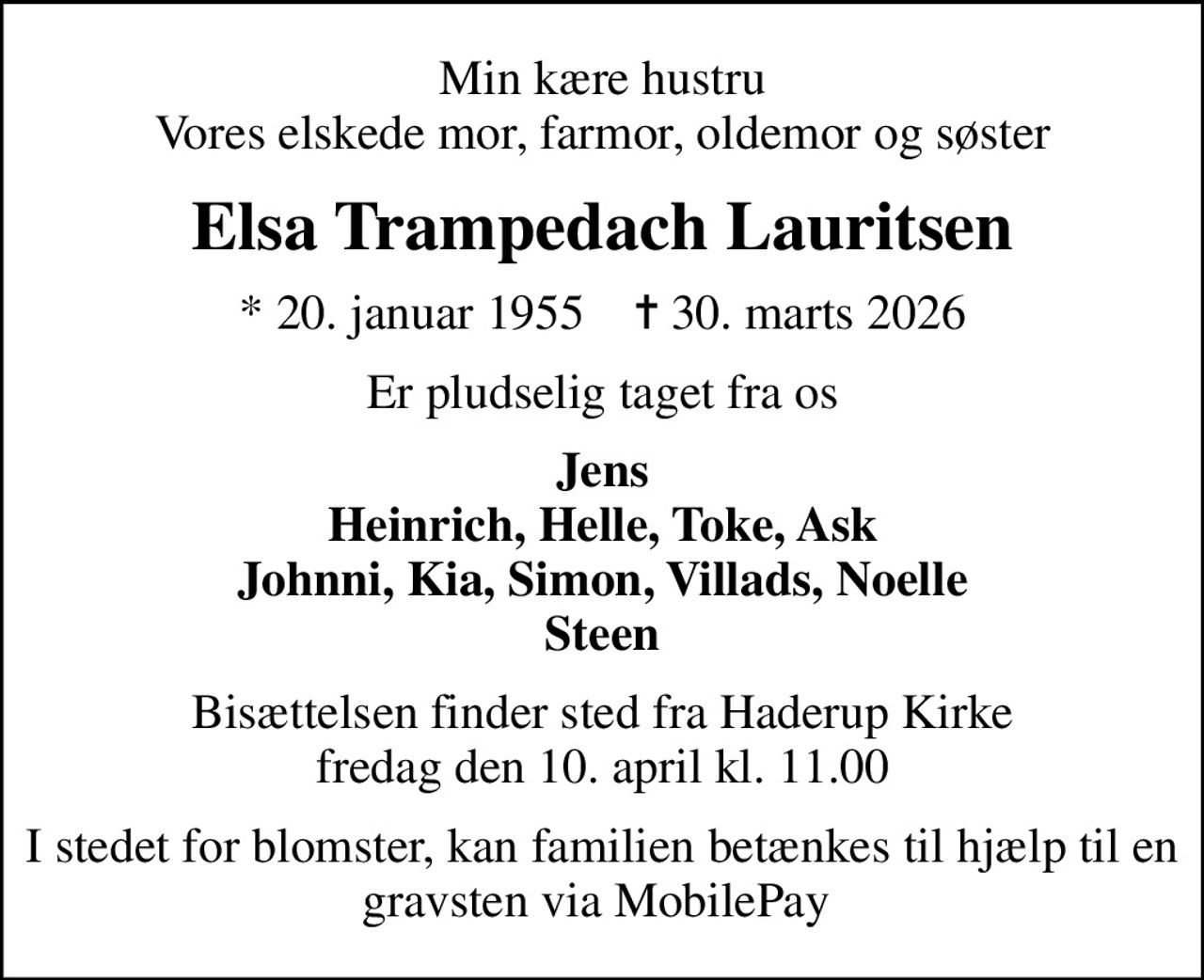 Min kære hustru Vores elskede mor, farmor, oldemor og søster
Elsa Trampedach Lauritsen
* 20. januar 1955    ✝ 30. marts 2026
Er pludselig taget fra os
Jens Heinrich, Helle, Toke, Ask Johnni, Kia, Simon, Villads, Noelle Steen
Bisættelsen finder sted fra Haderup Kirke  fredag den 10. april kl. 11.00 
I stedet for blomster, kan familien betænkes til hjælp til en gravsten via MobilePay