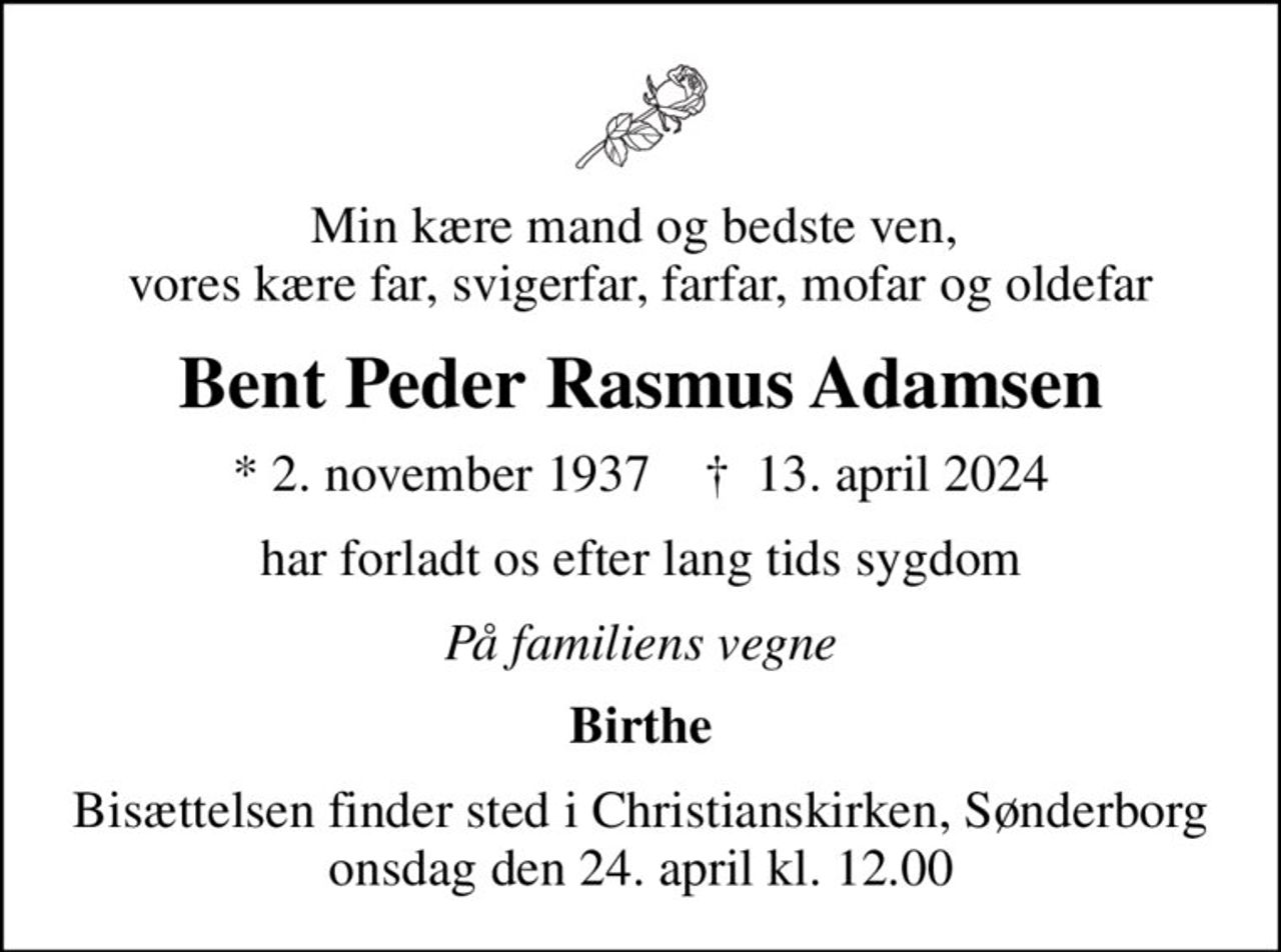 Min kære mand og bedste ven,  vores kære far, svigerfar, farfar, mofar og oldefar
Bent Peder Rasmus Adamsen
* 2. november 1937    ✝ 13. april 2024
har forladt os efter lang tids sygdom
På familiens vegne
Birthe
Bisættelsen finder sted i Christianskirken, Sønderborg  onsdag den 24. april kl. 12.00