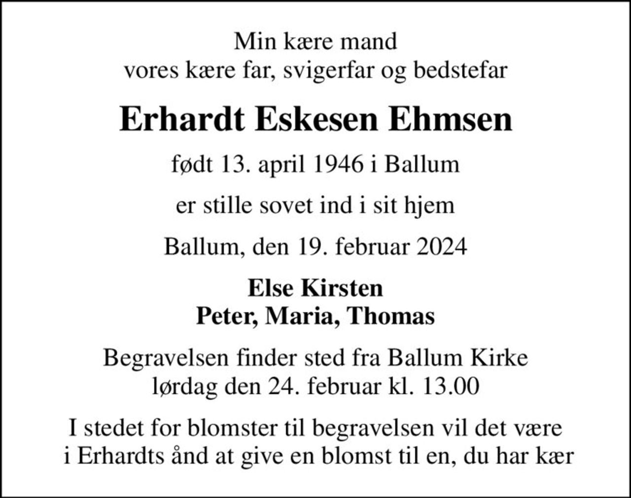 Min kære mand vores kære far, svigerfar og bedstefar
Erhardt Eskesen Ehmsen
født 13. april 1946 i Ballum
er stille sovet ind i sit hjem
Ballum, den 19. februar 2024
Else Kirsten Peter, Maria, Thomas
Begravelsen finder sted fra Ballum Kirke  lørdag den 24. februar kl. 13.00 
I stedet for blomster til begravelsen vil det være  i Erhardts ånd at give en blomst til en, du har kær
