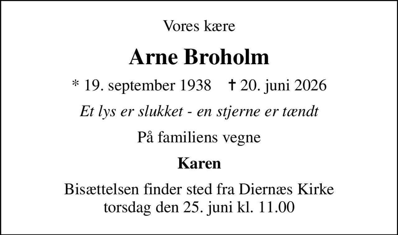 Vores kære
Arne Broholm
* 19. september 1938    ✝ 20. juni 2026
Et lys er slukket - en stjerne er tændt
På familiens vegne
Karen
Bisættelsen finder sted fra Diernæs Kirke  torsdag den 25. juni kl. 11.00