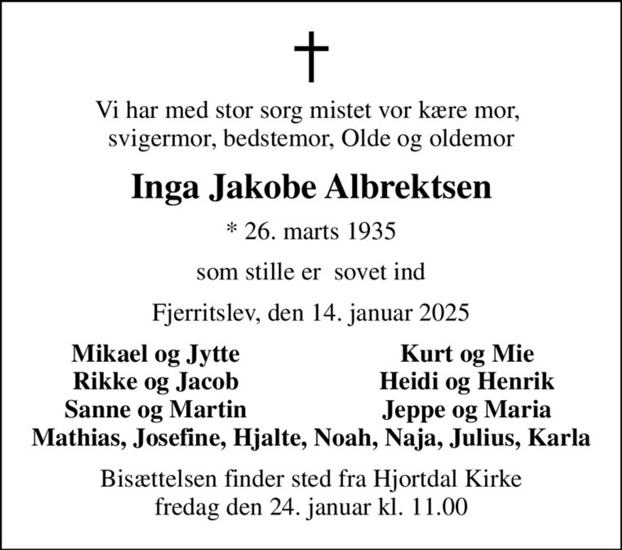 Vi har med stor sorg mistet vor kære mor,  svigermor, bedstemor, Olde og oldemor
Inga Jakobe Albrektsen
* 26. marts 1935
som stille er  sovet ind
Fjerritslev, den 14. januar 2025
Mikael og Jytte
Kurt og Mie
Rikke og Jacob
Heidi og Henrik
Sanne og Martin
Jeppe og Maria
Bisættelsen finder sted fra Hjortdal Kirke  fredag den 24. januar kl. 11.00