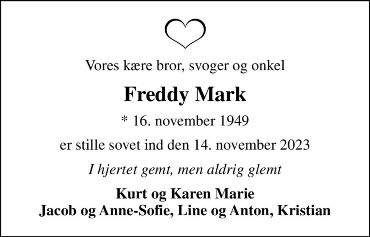 Vores kære bror, svoger og onkel
Freddy Mark
* 16. november 1949
er stille sovet ind den 14. november 2023
I hjertet gemt, men aldrig glemt
Kurt og Karen Marie Jacob og Anne-Sofie, Line og Anton, Kristian