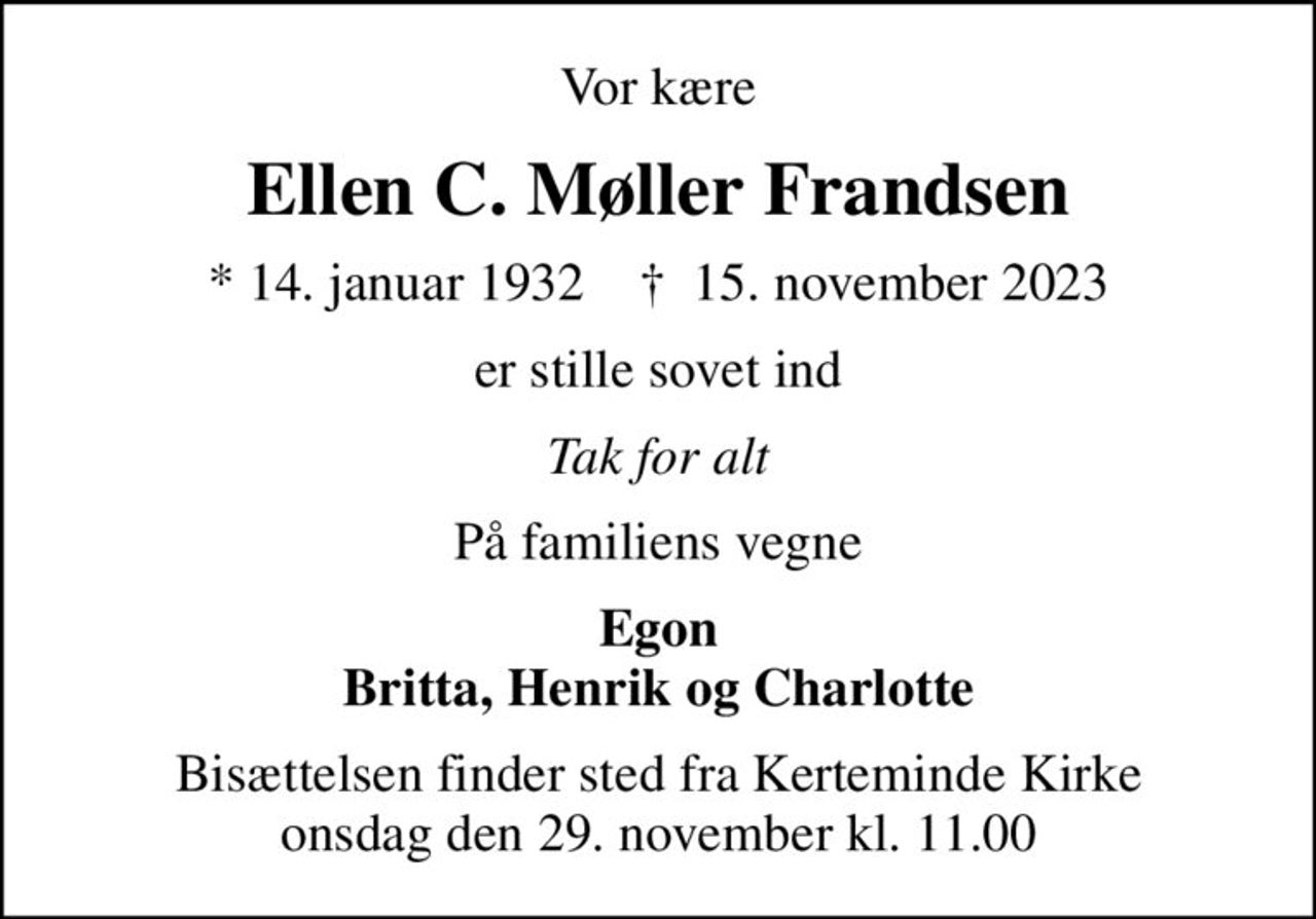 Vor kære
Ellen C. Møller Frandsen
* 14. januar 1932    ✝ 15. november 2023
er stille sovet ind
Tak for alt
På familiens vegne
Egon Britta, Henrik og Charlotte
Bisættelsen finder sted fra Kerteminde Kirke  onsdag den 29. november kl. 11.00