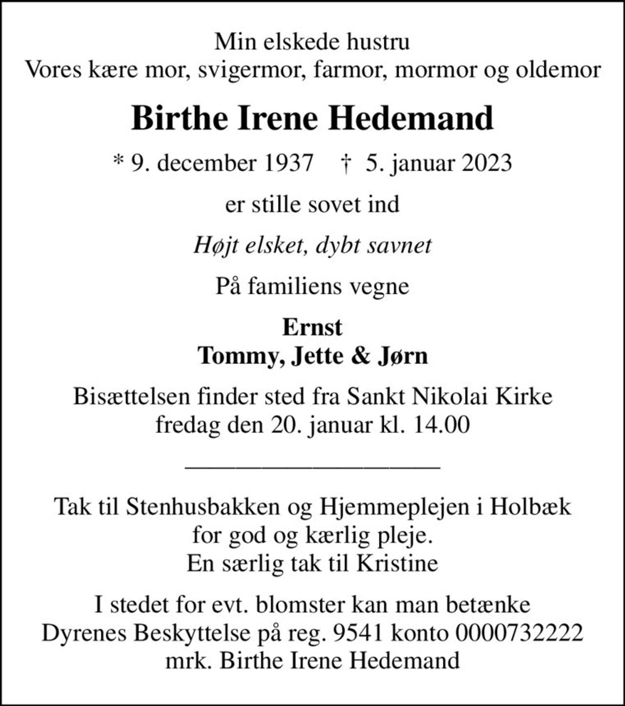 Min elskede hustru Vores kære mor, svigermor, farmor, mormor og oldemor
Birthe Irene Hedemand
* 9. december 1937    ✝ 5. januar 2023
er stille sovet ind
Højt elsket, dybt savnet
På familiens vegne
Ernst Tommy, Jette & Jørn
Bisættelsen finder sted fra Sankt Nikolai Kirke  fredag den 20. januar kl. 14.00 
I stedet for evt. blomster kan man betænke
					Dyrenes Beskyttelse reg.nr.9541konto0000732222mrk. Birthe Irene
					Hedemand
Tak til Stenhusbakken og Hjemmeplejen i Holbæk for god og kærlig pleje. En særlig tak til Kristine
I stedet for evt. blomster kan man betænke Dyrenes Beskyttelse på reg. 9541 konto 0000732222 mrk. Birthe Irene Hedemand