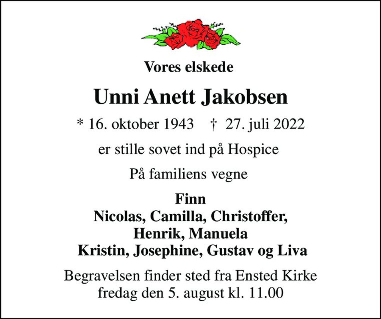 Vores elskede 
Unni Anett Jakobsen
* 16. oktober 1943    ✝ 27. juli 2022
er stille sovet ind på Hospice 
På familiens vegne 
Finn Nicolas, Camilla, Christoffer, Henrik, Manuela  Kristin, Josephine, Gustav og Liva
Begravelsen finder sted fra Ensted Kirke  fredag den 5. august kl. 11.00