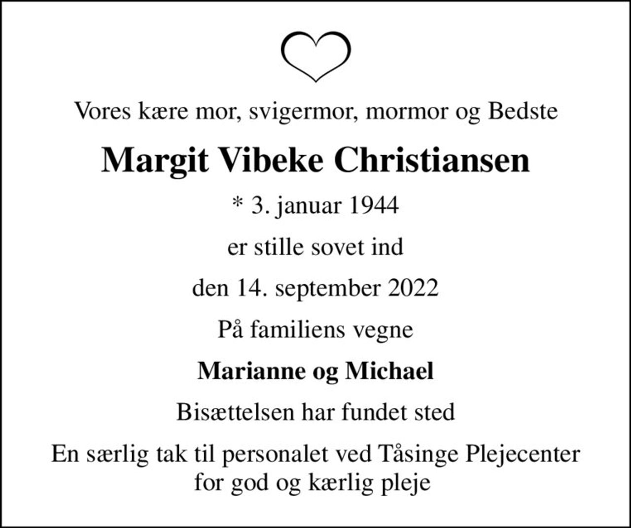 Vores kære mor, svigermor, mormor og Bedste
Margit Vibeke Christiansen
* 3. januar 1944
er stille sovet ind
den 14. september 2022
På familiens vegne
Marianne og Michael
Bisættelsen har fundet sted
En særlig tak til personalet ved Tåsinge Plejecenter for god og kærlig pleje