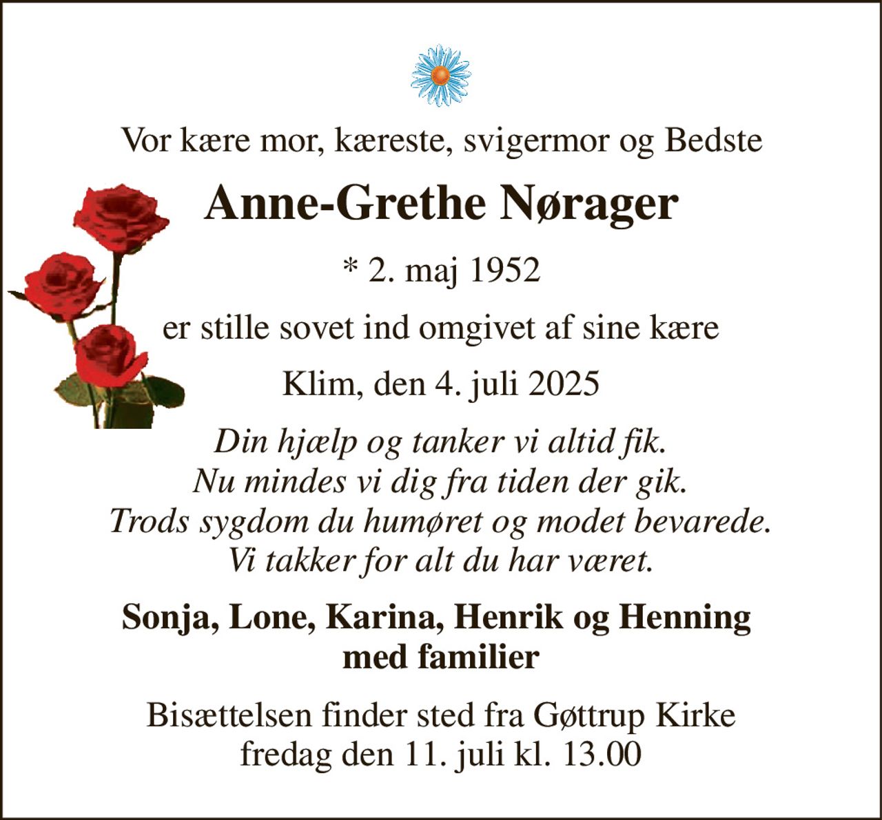 Vor kære mor, kæreste, svigermor og Bedste 
Anne-Grethe Nørager 
*​ 2. maj 1952 
er stille sovet ind omgivet af sine kære 
Klim, den 4. juli 2025 
Din hjælp og tanker vi altid fik. Nu mindes vi dig fra tiden der gik. Trods sygdom du humøret og modet bevarede. Vi takker for alt du har været. 
Sonja, Lone, Karina, Henrik og Henning  med familier 
Bisættelsen​ finder sted fra Gøttrup Kirke​ fredag den 11. juli​ kl. 13.00