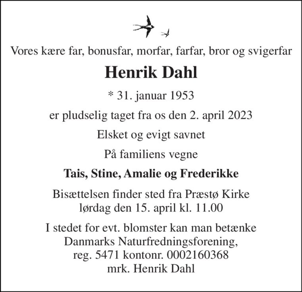 Vores kære far, bonusfar, morfar, farfar, bror og svigerfar 
Henrik Dahl 
* 31. januar 1953 
er pludselig taget fra os den 2. april 2023 
Elsket og evigt savnet 
På familiens vegne 
Tais, Stine, Amalie og Frederikke 
Bisættelsen finder sted fra Præstø Kirke lørdag den 15. april kl. 11.00 
I stedet for evt. blomster kan man betænke Danmarks Naturfredningsforening, reg. 5471 kontonr. 0002160368 mrk. Henrik Dahl