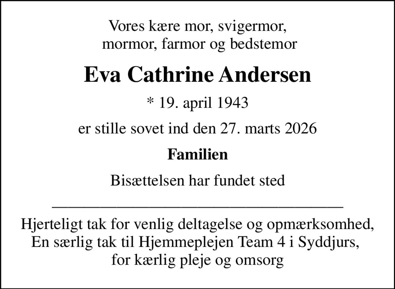 Vores kære mor, svigermor,  mormor, farmor og bedstemor
Eva Cathrine Andersen
* 19. april 1943
er stille sovet ind den 27. marts 2026
Familien
Bisættelsen har fundet sted
 Hjerteligt tak for venlig deltagelse og opmærksomhed, En særlig tak til Hjemmeplejen Team 4 i Syddjurs,  for kærlig pleje og omsorg