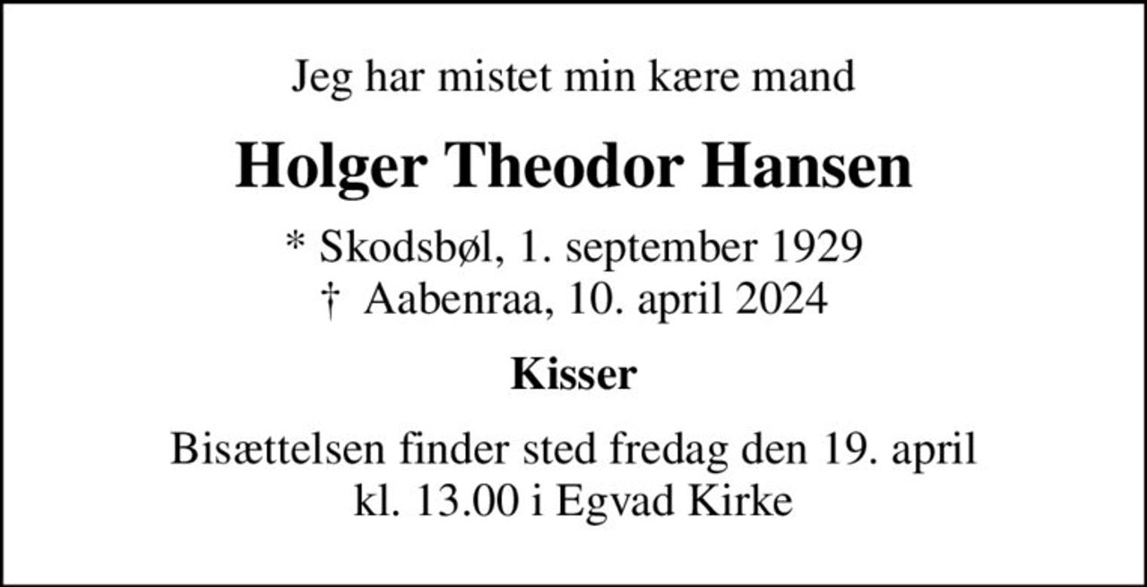 Jeg har mistet min kære mand
Holger Theodor Hansen
* Skodsbøl, 1. september 1929
						✝ Aabenraa, 10. april 2024
Kisser
Bisættelsen finder sted fredag den 19. april kl. 13.00 i Egvad Kirke