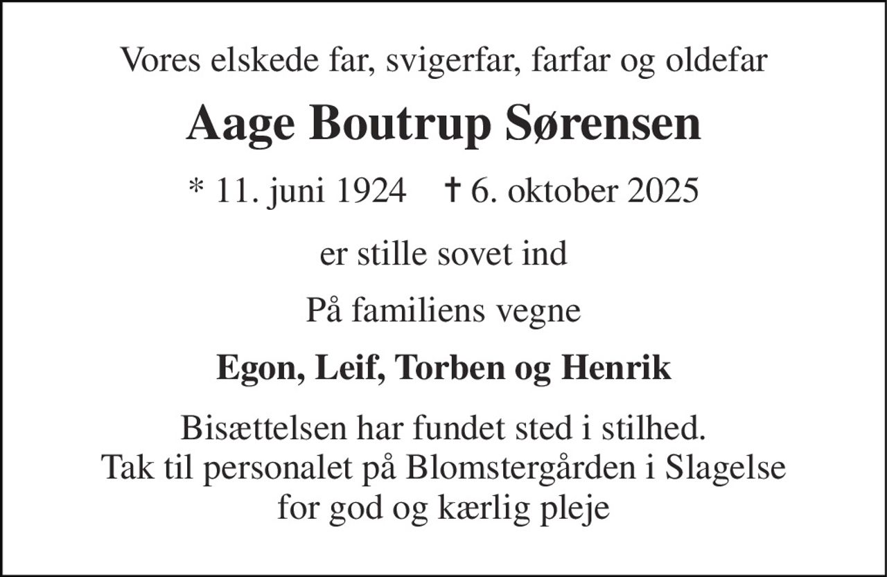 Vores elskede far, svigerfar, farfar og oldefar 
Aage Boutrup Sørensen 
* 11. juni 1924    ✝ 6. oktober 2025 
er stille sovet ind 
På familiens vegne 
Egon, Leif, Torben og Henrik 
Bisættelsen har fundet sted i stilhed. Tak til personalet på Blomstergården i Slagelse for god og kærlig pleje