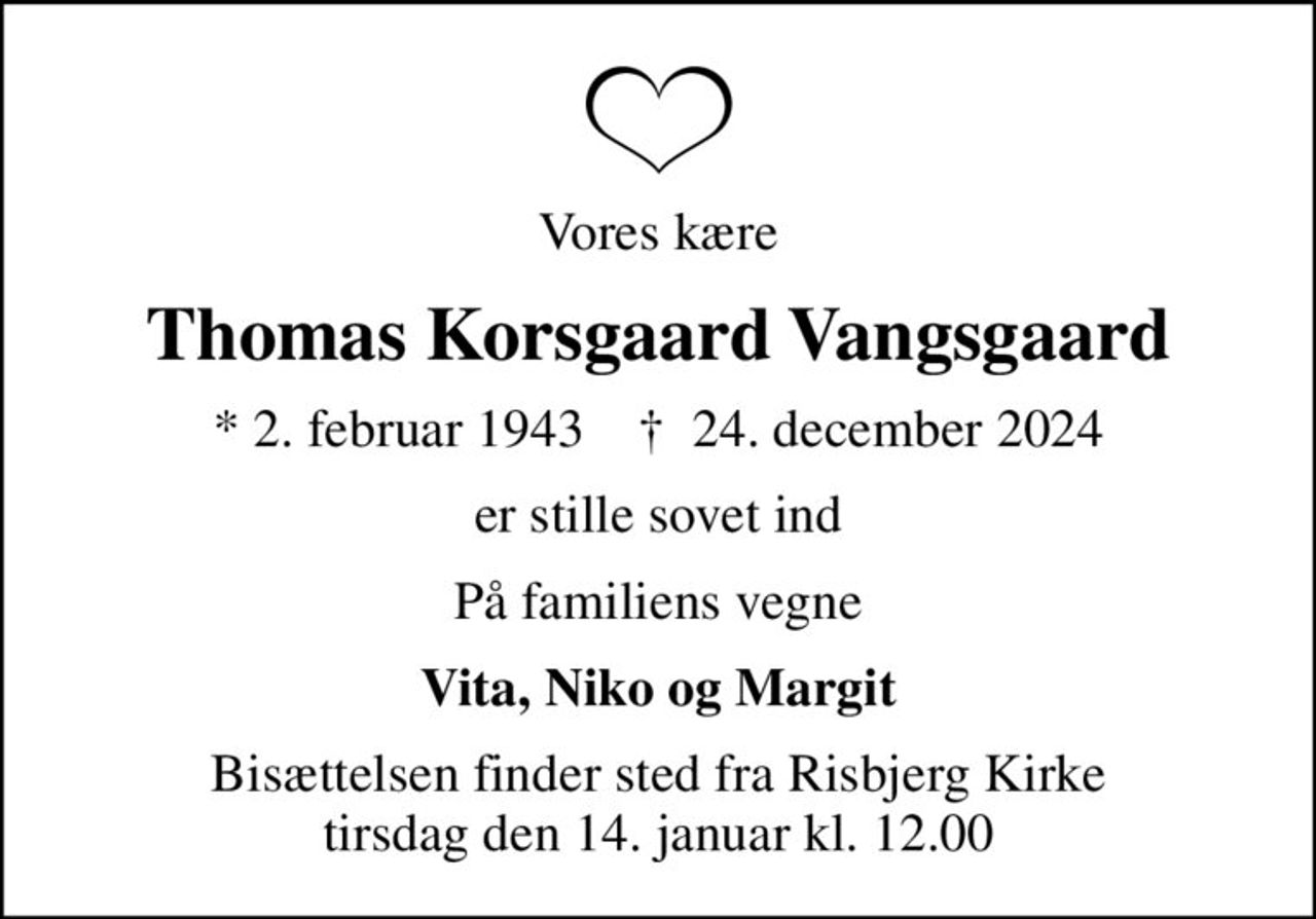 Vores kære
Thomas Korsgaard Vangsgaard
* 2. februar 1943    ✝ 24. december 2024
er stille sovet ind
På familiens vegne
Vita, Niko og Margit
Bisættelsen finder sted fra Risbjerg Kirke  tirsdag den 14. januar kl. 12.00