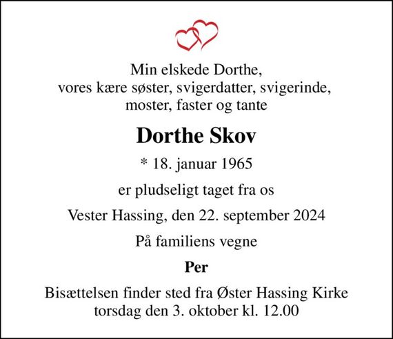 Min elskede Dorthe, vores kære søster, svigerdatter, svigerinde,  moster, faster og tante
Dorthe Skov
* 18. januar 1965
er pludseligt taget fra os
Vester Hassing, den 22. september 2024
På familiens vegne
Per
Bisættelsen finder sted fra Øster Hassing Kirke  torsdag den 3. oktober kl. 12.00