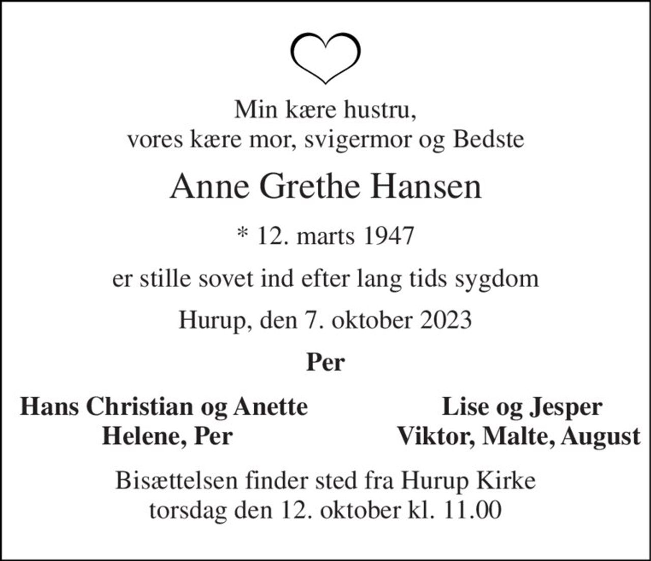 Min kære hustru, vores kære mor, svigermor og Bedste 
Anne Grethe Hansen 
*​ 12. marts 1947 
er stille sovet ind efter lang tids sygdom 
Hurup, den 7. oktober 2023 
Per 
Hans Christian og Anette  Helene, Per 
       Lise og Jesper       Viktor, Malte, August 
Bisættelsen​ finder sted fra Hurup Kirke​ torsdag den 12. oktober​ kl. 11.00