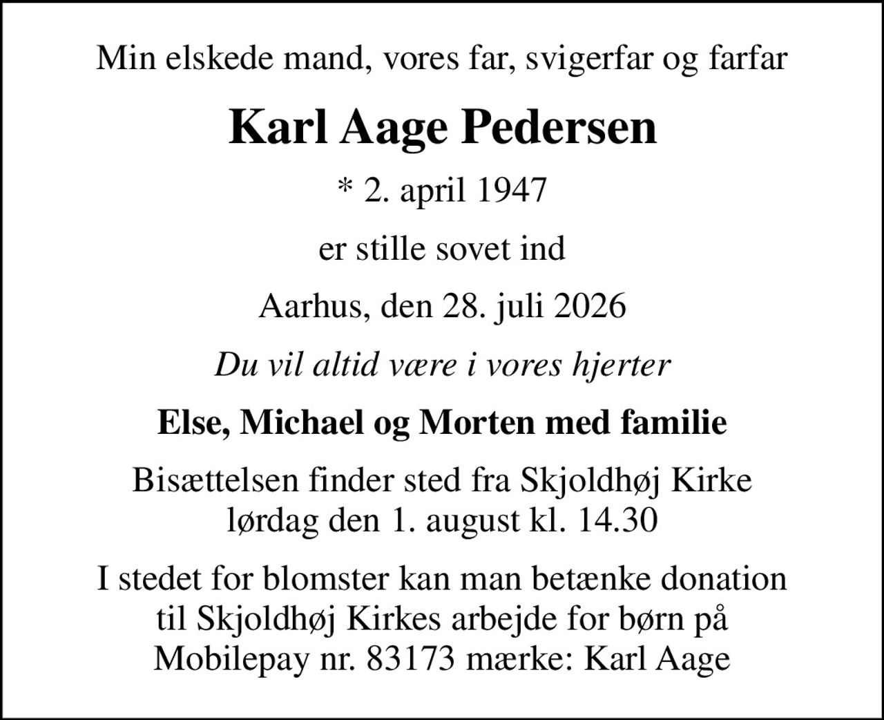 Min elskede mand, vores far, svigerfar og farfar
Karl Aage Pedersen
* 2. april 1947
er stille sovet ind
Aarhus, den 28. juli 2026
Du vil altid være i vores hjerter
Else, Michael og Morten med familie
Bisættelsen finder sted fra Skjoldhøj Kirke  lørdag den 1. august kl. 14.30 
I stedet for blomster kan man betænke donation til Skjoldhøj Kirkes arbejde for børn på Mobilepay nr. 83173 mærke: Karl Aage