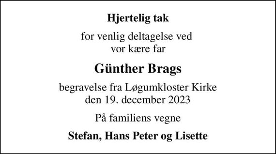 Hjertelig tak
for venlig deltagelse ved  vor kære far
Günther Brags
begravelse fra Løgumkloster Kirke den 19. december 2023
På familiens vegne
Stefan, Hans Peter og Lisette