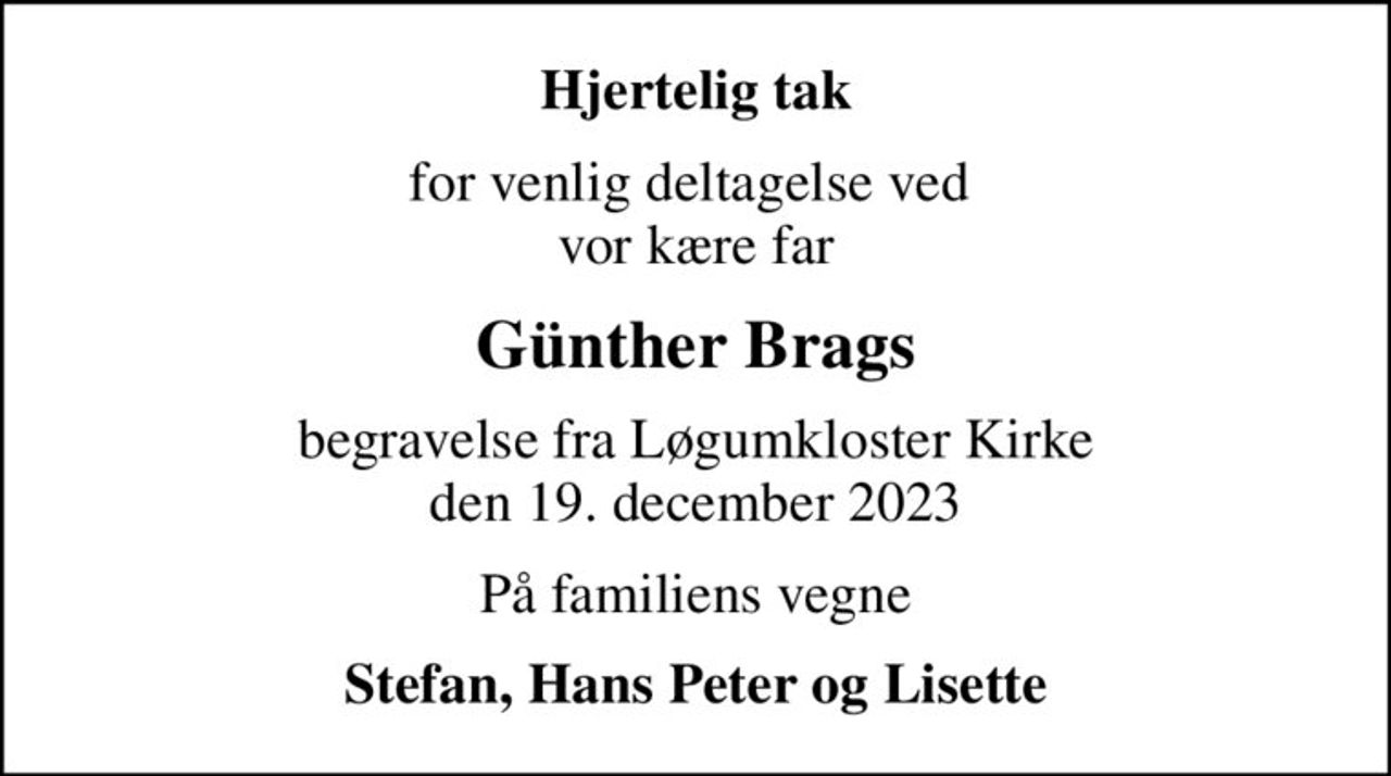 Hjertelig tak
for venlig deltagelse ved  vor kære far
Günther Brags
begravelse fra Løgumkloster Kirke den 19. december 2023
På familiens vegne
Stefan, Hans Peter og Lisette