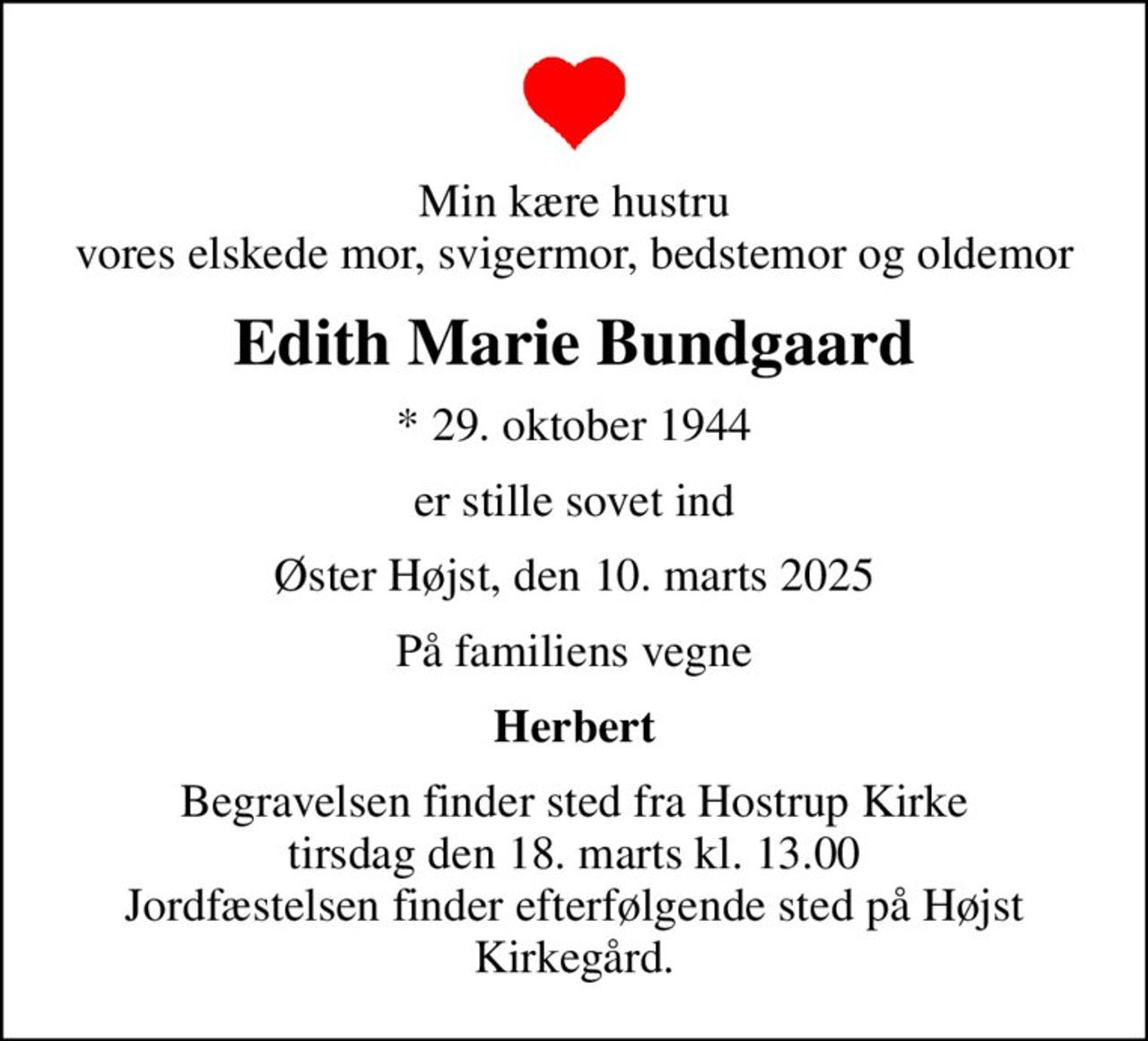 Min kære hustru vores elskede mor, svigermor, bedstemor og oldemor
Edith Marie Bundgaard
* 29. oktober 1944
er stille sovet ind
Øster Højst, den 10. marts 2025
På familiens vegne
Herbert
Begravelsen finder sted fra Hostrup Kirke  tirsdag den 18. marts kl. 13.00  Jordfæstelsen finder efterfølgende sted på Højst Kirkegård.