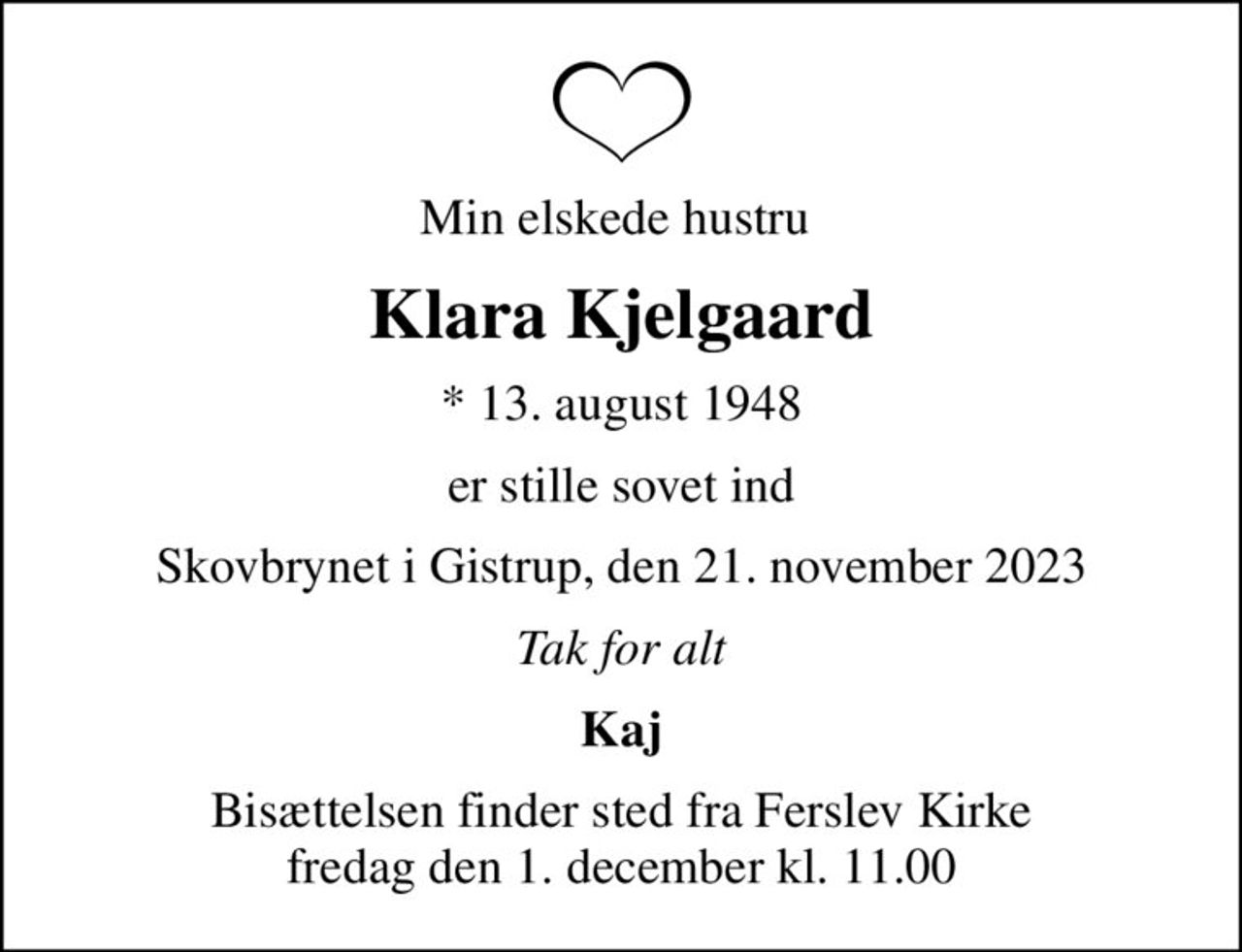 Min elskede hustru 
Klara Kjelgaard
* 13. august 1948
er stille sovet ind
Skovbrynet i Gistrup, den 21. november 2023
Tak for alt
Kaj
Bisættelsen finder sted fra Ferslev Kirke  fredag den 1. december kl. 11.00