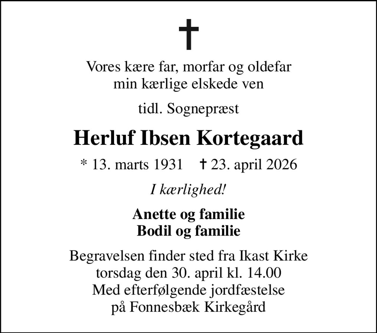 Vores kære far, morfar og oldefar min kærlige elskede ven
tidl. Sognepræst
Herluf Ibsen Kortegaard
* 13. marts 1931    ✝ 23. april 2026
I kærlighed!
Anette og familie Bodil og familie
Begravelsen finder sted fra Ikast Kirke  torsdag den 30. april kl. 14.00  Med efterfølgende jordfæstelse på Fonnesbæk Kirkegård