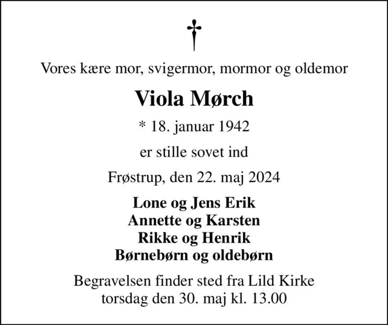 Vores kære mor, svigermor, mormor og oldemor
Viola Mørch
* 18. januar 1942
er stille sovet ind
Frøstrup, den 22. maj 2024
Lone og Jens Erik Annette og Karsten Rikke og Henrik Børnebørn og oldebørn
Begravelsen finder sted fra Lild Kirke  torsdag den 30. maj kl. 13.00