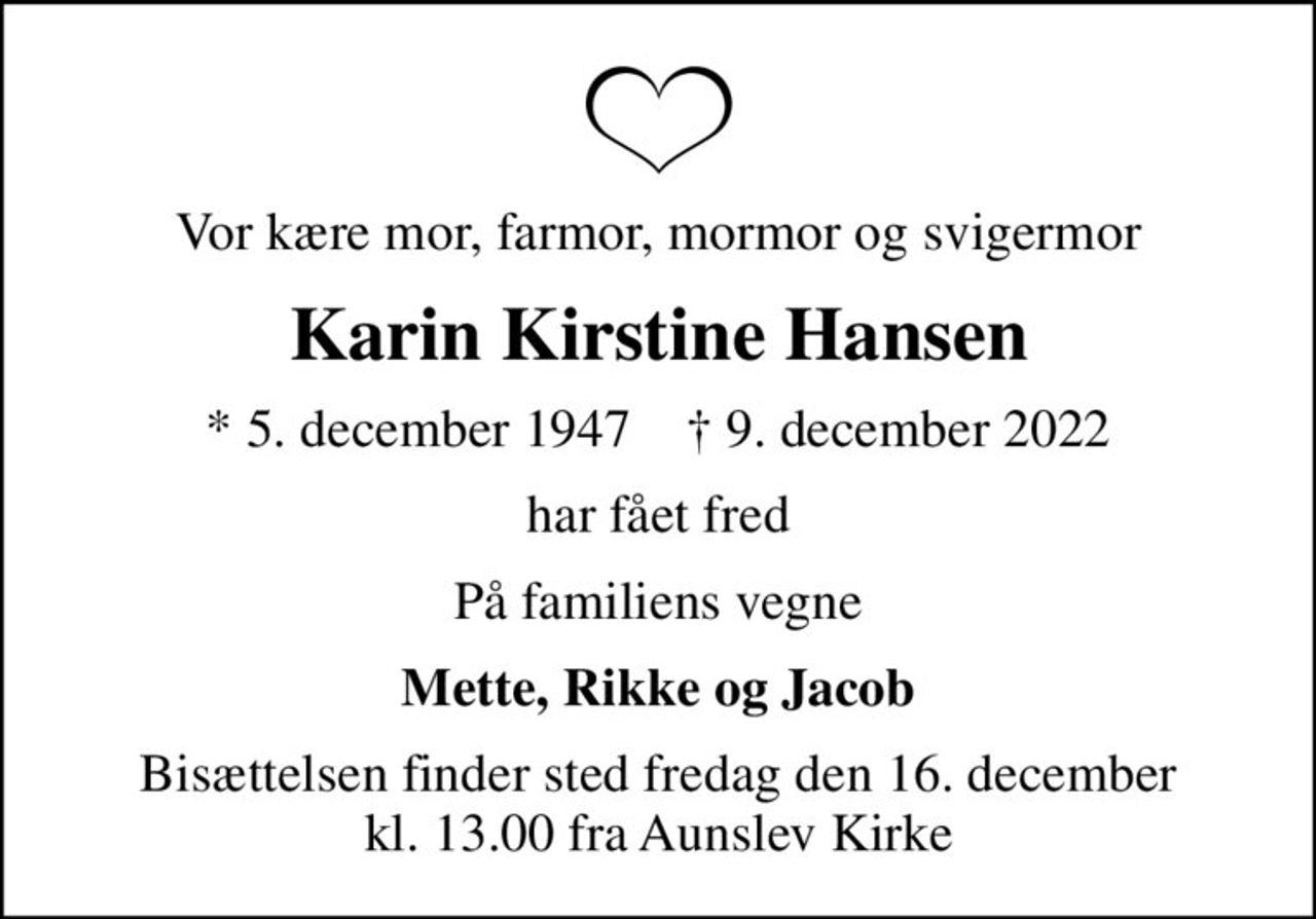 Vor kære mor, farmor, mormor og svigermor
Karin Kirstine Hansen
* 5. december 1947    ✝ 9. december 2022
har fået fred
På familiens vegne
Mette, Rikke og Jacob
Bisættelsen finder sted fredag den 16. december kl. 13.00 fra Aunslev Kirke