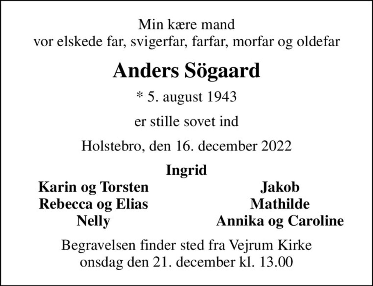 Min kære mand vor elskede far, svigerfar, farfar, morfar og oldefar
Anders Sögaard
* 5. august 1943
er stille sovet ind
Holstebro, den 16. december 2022
Ingrid
Karin og Torsten
Jakob
Rebecca og Elias
Mathilde
Nelly
Annika og Caroline
Begravelsen finder sted fra Vejrum Kirke  onsdag den 21. december kl. 13.00
