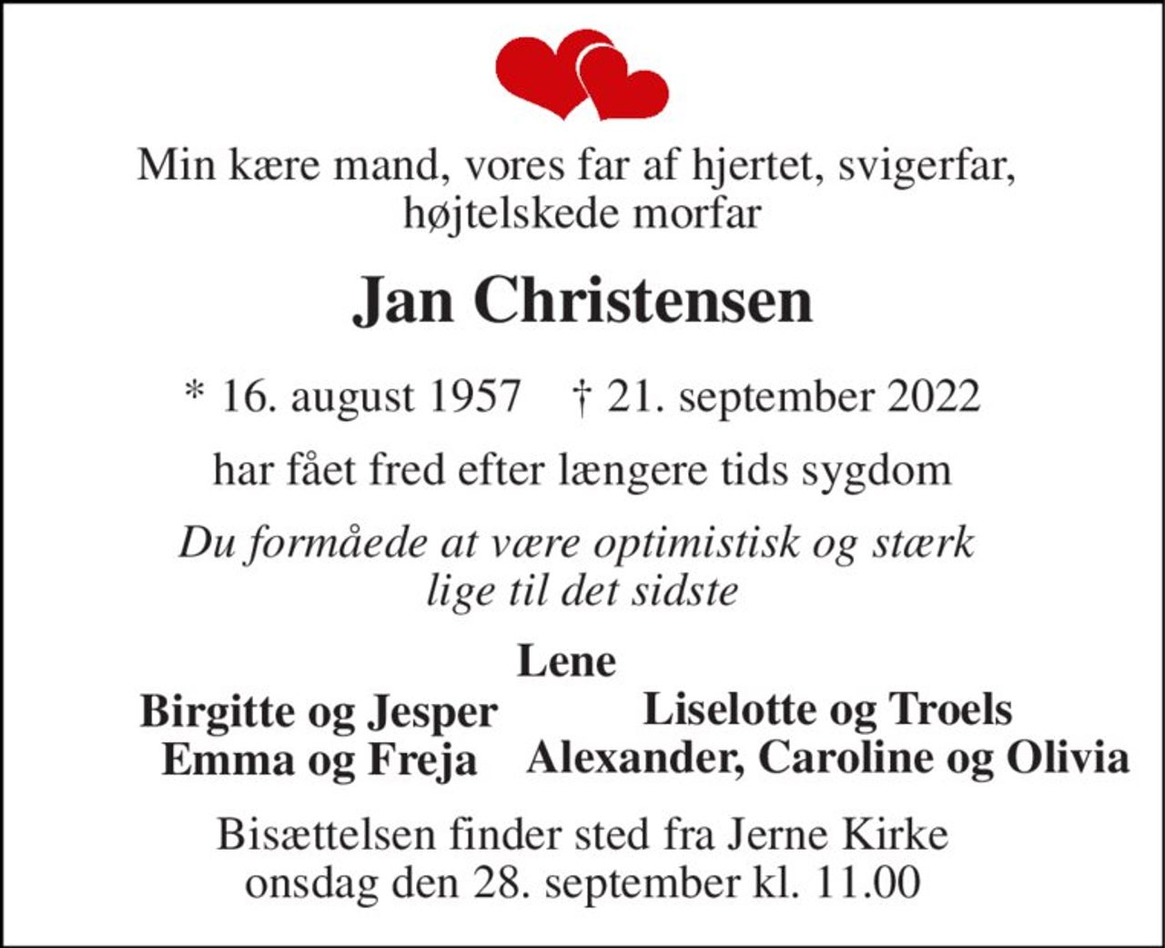 Min kære mand, vores far af hjertet, svigerfar,  højtelskede morfar 
Jan Christensen 
*​ 16. august 1957​    †​ 21. september 2022 
har fået fred efter længere tids sygdom 
Du formåede at være optimistisk og stærk  lige til det sidste 
Lene 
Birgitte og Jesper Emma og Freja 
Bisættelsen​ finder sted fra Jerne Kirke​ onsdag den 28. september​ kl. 11.00 
Liselotte og Troels Alexander, Caroline og Olivia