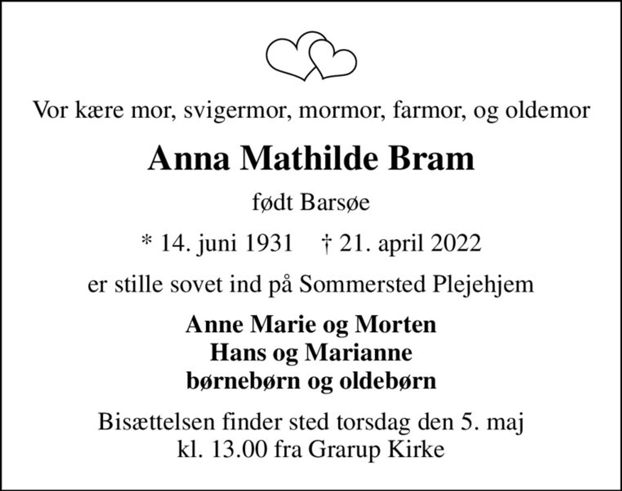 Vor kære mor, svigermor, mormor, farmor, og oldemor
Anna Mathilde Bram
født Barsøe
* 14. juni 1931    ✝ 21. april 2022
er stille sovet ind på Sommersted Plejehjem
Anne Marie og Morten Hans og Marianne børnebørn og oldebørn
Bisættelsen finder sted torsdag den 5. maj kl. 13.00 fra Grarup Kirke