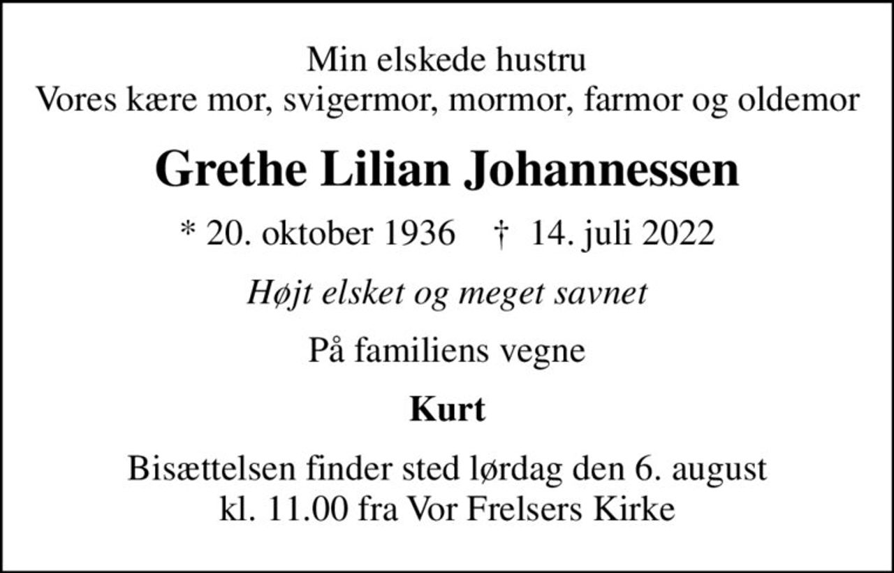 Min elskede hustru Vores kære mor, svigermor, mormor, farmor og oldemor
Grethe Lilian Johannessen
* 20. oktober 1936    ✝ 14. juli 2022
Højt elsket og meget savnet
På familiens vegne
Kurt
Bisættelsen finder sted lørdag den 6. august kl. 11.00 fra Vor Frelsers Kirke